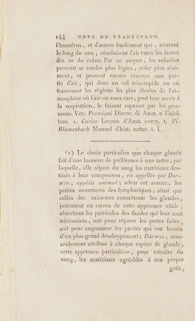 l'humérus, et d’autres finalement qui , courant le long du cou, conduisent l'air entre les lames des os du crâne. Par ce moyen, les volatiles peuvent se rendre plus légers, voler plus aisé- ment, et peuvent erñcore réserver une par- tie d'air, qui dans un vol très-rapide ou en traversant les régions les plus élevées de l'at- mosphère où l'air est assez rare; peut leur servir à la respiration; le faisant repasser par les pou- mons. Voy: Presciani Discor. di Anat. e Fisiol. tom. 1. Cuvier Leçons d'Anat. comp. t. IV: Blumenbach Manuel d'hist. natur. &amp; L ne ee ae | (y) Le choix particulier que chaque glande fait d’une humeur de préférence à une autre, par laquelle, elle sépare du sang les matériaux des- tinés à leur compositon ; est appellée par Dar- win, appétit animal ; selon cet auteur, les petites ouvertures des lyrphatiques ; ainsi que celles des vaisseaux constituant les glandes, absorbent les particules des fluides qui leur sont nécessaires ; soit pour réparer les pertes faites ; soit pour augmenter les parties qui ont besoin d’un plus grand développement ; Darwin ; non- seulement attribue à chaque espèce de glande, cette appétence particulière, pour extraire du sang, les matériaux agréables à son propre got ;
