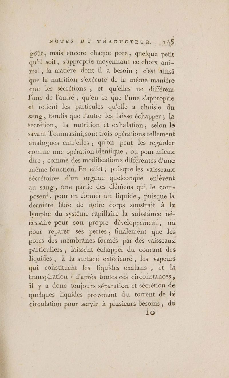 goût, mais encore chaque pore, quelque petit qu'il soit, s’approprie moyennañt ce choix ani- mal, la matière dont il a besoin ; c'est ainsi que la nutrition s'exécute de la même manière que les sécrétions et quelles ne différent l'une de l'autre , qu'en ce que l’une s’approprie et retient les particules qu elle a choisie du sang , tandis que l’autre les laisse échapper ; ; La secrétion, la nutrition et exhalation, selon le savant Tommasini, sont trois opérations tellement analogues entrelles, qu'on peut les regarder comme une opération identique , ou pour mieux dire , comme des modifications différentes d’une même fonction. En effet, puisque les vaisseaux sécrétoires d'un organe quelconque enlèvent au sang, üne partie des élémens qui le com- posent , pour en former un liquide, puisque la dernière fibre de notre corps soustrait à la lymphe du système capillaire la substance né- cessaire pour son propre développement, ou pour réparer ses pertes , finalement que les pores des membranes formés par des vaisseaux particuliers , laissent échapper du courant des liquides , à la surface extérieure, les vapeurs qui constituent les liquides exalans , et la transpiration : d’après toutes ces circonstances , il y a donc toujours séparation et sécrétion de quelques liquides provenant du torrent de la circulation pour servir à plusieurs besoins , de 10