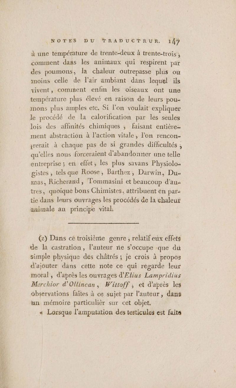 à une température de trente-deux à trente-trois ; comment dans les animaux qui respirent par des poumons, la chaleur outrepasse plus où moins celle de l'air ambiant däns lequel ils vivent, comment enfm les oiseaux ont une température plus élévé en raison de leurs pou- mons plus amples etc. Si l'on voulait expliquer le procédé de la calorifcation par les seules lois des affinités chimiques ; faisant entière- ment abstraction à l’action vitale, l’on rencon- grerait à chaque pas de si grandes difficultés , qu’elles nous forceraient d'abandonner une telle entreprise ; en effet; les plus savans Physiolo- gistes , tels que Roose , Bärthez, Darwin, Du- mas, Richerand, Tommasini et beaucoup d'au- tres, quoique bons Chimistes, attribuent en par- tie dans leurs ouvrages les procédés de la chaleut animale au principe vital (z) Dans cé troisième genre ; relatif eux effets de là castration, l’auteur ne s'occupe que du simple physique dés châtrés ; je crois à propos d'ajouter dans cette note ce qui regarde leur moral , d'après les ouvrages d'Elius Lampridius Merchior d'Ollincan, Wittoff ; et d’après les observations faites à ce sujet par l’auteur, dans un mémoire particulièr sur cet objet. s Lorsque l'amputation des testicules est faite