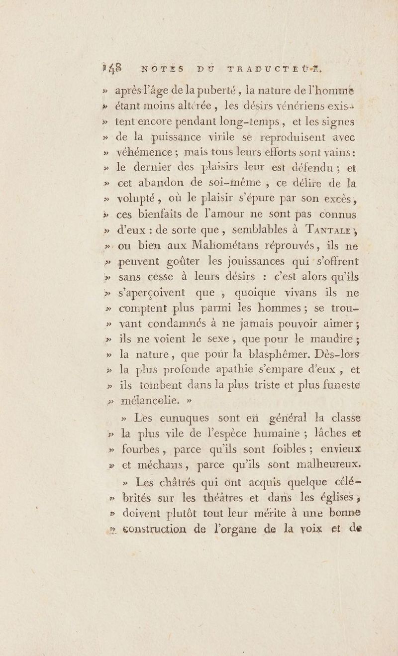 Ÿ Y après l’âge de la puberté, la nature de l'homme étant moins alttrée, les désirs vénériens exis: tent encore pendant long-temps, et les signes de la puissance virile se reproduisent avec véhémence ; mais tous leurs efforts sont vains: le dernier des plaisirs leur est défendu; et cet abandon de soi-même ; ce délire de la volupté , où le plaisir s'épure par son excès, ces bienfaits de l'amour ne sont pas connus d’eux : de sorte que, semblables à TanrTaze, peuvent goûter les jouissances qui s’offrent sans cesse à leurs désirs : c’est alors qu'ils s’aperçoivent que ; quoique vivans ils ne comptent plus parmi les hommes ; se trou- vant condamnés à ne jamais pouvoir aimer ; ils ne voient le sexe , que pour le maudire ; la nature, que pour la blasphémer. Dès-lors la plus profonde apathie s'empare d'eux , et ils tombent dans la plus triste et plus funeste mélancolie. » » Les eunuques sont eñ général la classe la plus vile de lespèce humaine ; läâches et fourbes, parce qu'ils sont foibles ; envieux et méchans, parce qu'ils sont malheureux. » Les châtrés qui ünt acquis quelque célé- brités sur les théâtres et dans Îles églises; doivent plutôt tout leur mérite à une bonne
