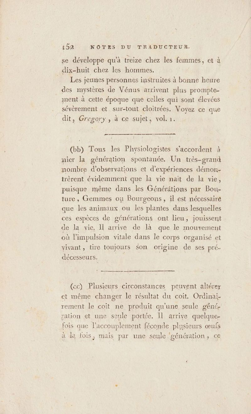 se développe qu’à treize chez les femmes , et à dix-huit chez les hommes. | Les jeunes personnes instruites à bonne heure des mystères de Vénus arrivent plus prompte- ment à cette époque que celles qui sont élevées sévèrement et sur-tout cloitrées. Voyez ce que dit, Gregory, à ce sujet, vol. 1. (bb) Tous les Physiologistes s'accordent à nier la génération spontanée. Un très-grand nombre d'observations et d'expériences démon- trèrent évidemment que la vie naït de la vie, puisque même dans les Générätions par Bou- ture, Gemmes ou Bourgcons, il est nécessaire que les animaux ou les plantes dans lesquelles ces espèces de générations ont lieu, jouissent : de la vie, Il arrive de là que le mouvement où l'impulsion vitale dans le corps organisé et vivant, tire toujours $on origine de ses pré- décesseurs. di (cc) Plusieurs circonstances peuvent altérer et même changer le résultat du coit. Ordinai- rement le coit ne produit qu'une seule géné. ration et une seule portée. Il arrive He fois que l’accouplement féconde plusieurs œufs à la fois, mais par une seule ‘génération, ce