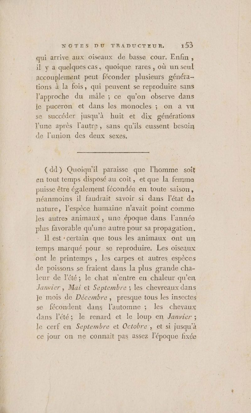 QT ti qui arrive aux oiseaux de basse cour. Enfin , il y a quelques cas, quoique rares, où un seul accouplement peut féconder plusieurs généra- tions à la fois, qui peuvent se reproduire sans l'approche du mäle ; ce qu’on observe dans le puceron et dans les monocles ; on a vu se succéder jusqu'à huit et dix générations lune après l'autre, sans qu'ils eussent besoin de l'union des deux sexes. (dd) Quoiqu'il paraisse que l’homme soit en tout temps disposé au coit, et que la femme puisse être également fécondée en toute saison, néanmoins F faudrait savoir si dans l'état de nature ;, l'espèce humaine n'avait point comme les autres animaux, une époque dans l'année plus favorable qu'une autre pour sa propagation. Il est ‘certain que tous les animaux ont un temps marqué pour se reproduire. Les oiseaux ont le printemps , les carpes et autres espèces de poissons se fraient dans la plus grande cha- leur de Vété; le chat n'entre en chaleur qu’en Janvier | Mai et Septembre ; les chevreaux dans je mois de Décembre , presque tous les insectes se fécondent dans l'automne ; les chevaux dans l'été; le renard et le loup en Janvier ; le cerf en Septembre et Octobre , et si jusqu’à ce jour on ne connait pas assez l’époque fixée