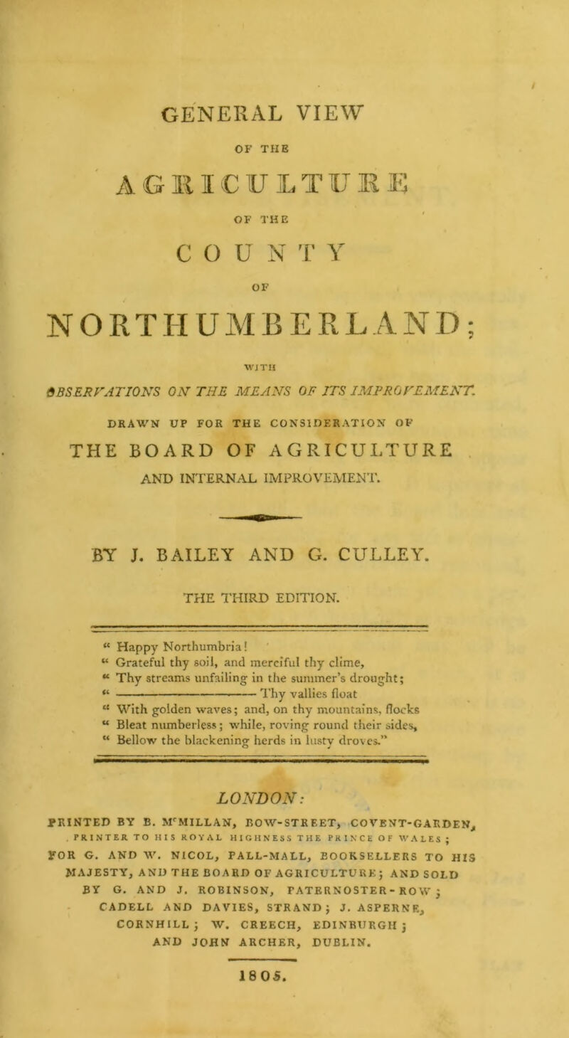 GENERAL VIEW OF THE ' AGllICULTUIU-: OF THE C O U N 1’ Y OF NORTHUMBERLAND; wjTn OBSERFATIONS ON’ THE MEANS OF ITS IMPROVEMENT. DRAWN UP FOR THE CONSIDERATION OF THE BOARD OF AGRICULTURE . AND INTERNAL IMPROVEMENT. BY J, BAILEY AND G. CULLEY. THE I'HIRD EDITION. “ Happy Northumbria! “ Grateful thy soil, and merciful thy clime, “ Thy streams unfailing in tlie summer’s drought; « 1 I'hy vallies float “ With golden waves; and, on thy mountains, flocks “ Bleat numberless; while, roving round their sides, “ Bellow the blackening herds in lusty droves.” LONDON: PRINTED BY B. AFMILLAN, BOW-STREET, COVENT-GARDEN^ PRINTER TO HIS ROYAL HIGHNESS THE PRINCE OF WALES ; FOR G. AND W. NICOL, PALL-MALL, BOOKSELLERS TO HIS MAJESTY, AND THE BOARD OF AGRICULTURE; AND SOLD BY G. AND J. ROBINSON, PATERNOSTER - ROW j CADELL AND DAVIES, STRAND; J. ASPERNE, CORNHILL; W. CREECH, EDINBURGH; AND JOHN ARCHER, DUBLIN. 1805