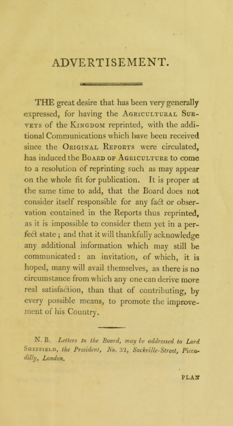 ADVERTISEMENT. THE great desire that has been very generally expressed, for having the Agricultural Sur- veys of the Kingdom reprinted, with the addi- tional Communications which have been received since the Original Reports were circulated, has induced the Board op Agriculture to come to a resolution of reprinting such as may appear on the whole fit for publication. It is proper at the same time to add, that the Board does not consider itself responsible for any fa6l or obser- vation contained in the Reports thus reprinted, as it is impossible to consider them yet in a per- fect state ; and that it will thankfully acknowledge any additional information which may still be communicated; an invitation, of which, it is hoped, many will avail themselves, as there is no circumstance from which any one can derive more real satisfadion, than that of contributing, by every possible means, to promote the improve- ment of his Country. N. B. Letters to the Board, may le addressed to Lord Sheffield, the President, No. 32, Sackville-Street, Picca- dilly, London, PLASr