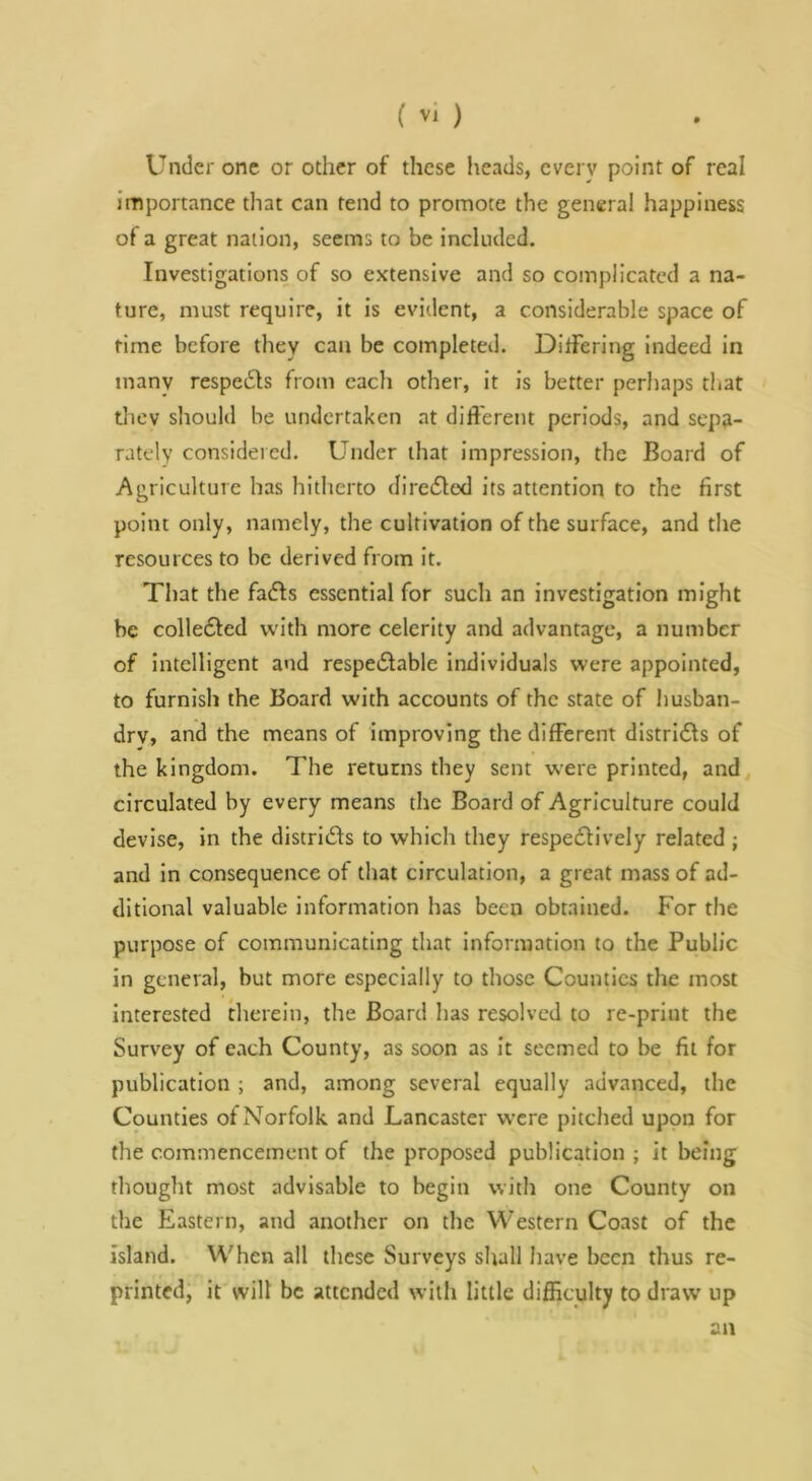 Under one or other of these heads, every point of real importance that can tend to promote the general happiness of a great nation, seems to be included. Investigations of so extensive and so complicated a na- ture, must require, it is eviiient, a considerable space of time before they can be completed. DitTering indeed in many respedls from each other, it is better perhaps that thev should be undertaken at different periods, and sepa- rately considered. Under that impression, the Board of Agriculture has hitherto direfled its attention to the first point only, namely, the cultivation of the surface, and the resources to be derived from it. That the fadfs essential for such an investigation might be colledled with more celerity and advantage, a number of intelligent and respedlable Individuals were appointed, to furnish the Board with accounts of the state of husban- dry, and the means of improying the different distridls of the kingdom. The returns they sent were printed, and circulated by every means the Board of Agriculture could devise, in the distrids to which they respedlively related ; and in consequence of that circulation, a great mass of ad- ditional valuable information has been obtained. For the purpose of communicating that Information to the Public in general, but more especially to those Counties the most interested therein, the Board has resolved to re-print the Survey of each County, as soon as It seemed to be fit for publication ; and, among several equally advanced, the Counties of Norfolk and Lancaster were pitched upon for the commencement of the proposed publication ; it being thought most advisable to begin with one County on the Eastern, and another on the Western Coast of the island. When all these Surveys shall have been thus re- printed, it will be attended with little difficulty to draw up an