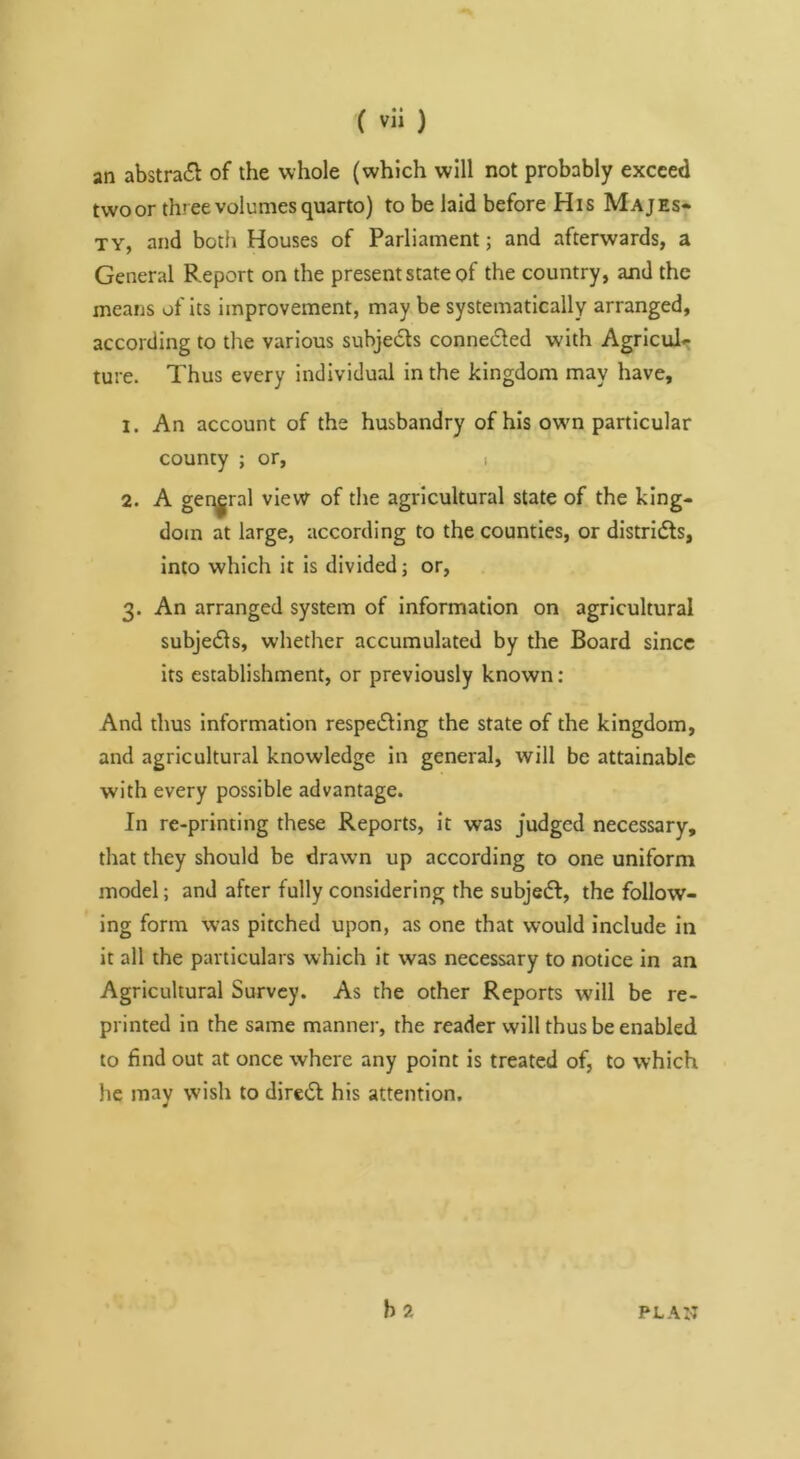 an abstract of the whole (which will not probably exceed twoor three volumes quarto) to be laid before His Majes* TY, and both Houses of Parliament; and afterwards, a General Report on the present state of the country, and the means of its improvement, may be systematically arranged, according to the various subje6ts connedled with Agriculr ture. Thus every individual in the kingdom may have, 1. An account of the husbandry of his owm particular county ; or, i 2. A geqgral view of the agricultural state of the king- dom at large, according to the counties, or districts, Into which it is divided; or, 3. An arranged system of information on agricultural subje61s, whether accumulated by the Board since its establishment, or previously known; And thus information respe^Ung the state of the kingdom, and agricultural knowledge In general, will be attainable with every possible advantage. In re-printing these Reports, it was judged necessary, that they should be drawn up according to one uniform model; and after fully considering the subjedf, the follow- ing form was pitched upon, as one that would include in it all the particulars which it was necessary to notice in an Agricultural Survey. As the other Reports will be re- printed in the same manner, the reader will thus be enabled to find out at once where any point is treated of, to which he mav wish to direct his attention, ¥ b2 PLAN