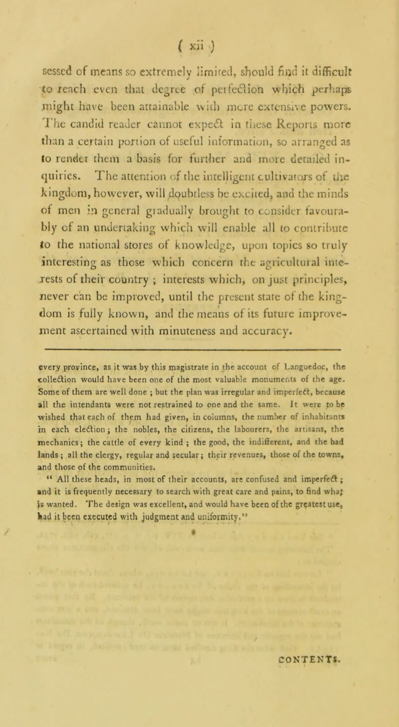 ( xli ) sesscd of means so extremely limlrecl, should find it difficult to reach even that degree of pevfedlion which perhaps might have been attainable with jnuc extenSive powers. I'hc candid reader cannot expe£l in tijcse Reports more than a certain portion of useful information, so arranged as to render them a basis for further and more detailed in- quiries. The attention of the intelligent cultivators of the kingdom, however, will doubtless be excited, and the minds of men in general giadually brought to consider favoura- bly of an undertaking which will enable all to contribute to the national stores of knowledge, upon topics so truly interesting as those which concern the agricultural inte- rests of their country ; interests which, on just principles, never can be improved, until the present stare of the king- dom is fully known, and the means of its future improve- ment ascertained with minuteness and accuracy. every province, as it was by this magistrate in the account of Languedoc, the colledlion would have been one of the most valuable monuments of the age. Some of them are well done ; but the plan was irregular and imperfedt, because all the intendants were not restrained to one and the same. It were to be wished that each of them had given, in columns, the number of inhabitants in each eledlion; the nobles, the citizens, the labourers, the artisans, the mechanics; the cattle of every kind ; the good, the indifferent, and the bad lands; all the clergy, regular and secular; their revenues, those of the towns, and those of the communities. “ All these heads, in most of their accounts, are confused and imperfedf ; and it is frequently necessary to search with great care and pains, to find wha^ is wanted. The design was excellent, and would have been of the greatest use, liad it been executed with judgment and uniformity.” • / COKTENTS.