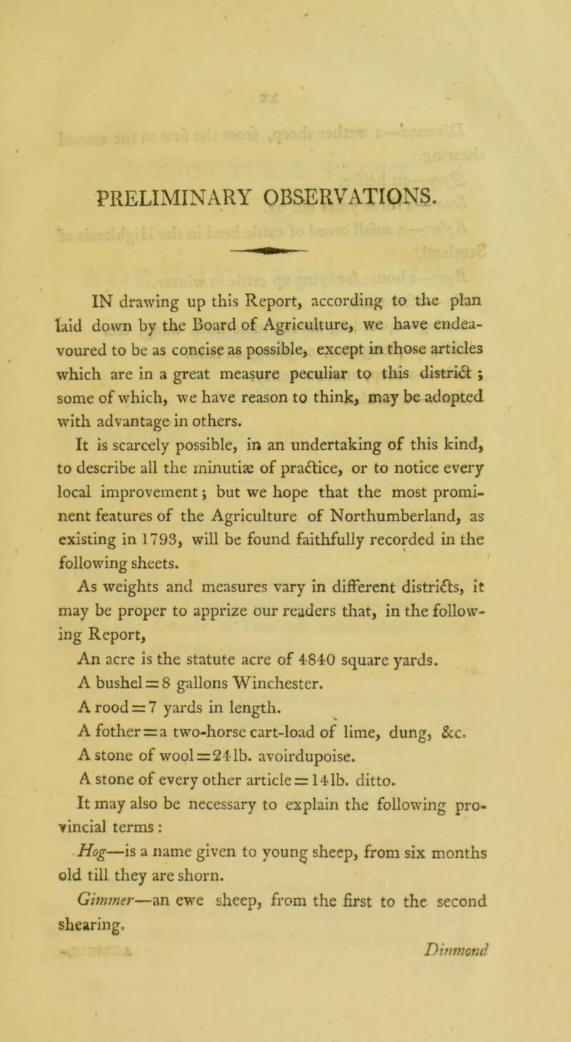 PRELIMINARY OBSERVATIONS. IN drawing up this Report, according to the plan laid down by the Board of Agriculture, we have endea- voured to be as concise as possible, except in those articles which are in a great measure peculiar to this district; some of which, we have reason to think, may be adopted with advantage in others. It is scarcely possible, in an undertaking of this kind, to describe all the ininutise of pradlice, or to notice every local improvement; but we hope that the most promi- nent features of the Agriculture of Northumberland, as existing in 1793, will be found faithfully recorded in the following sheets. As weights and measures vary in different distridls, it may be proper to apprize our readers that, in the follow- ing Report, An acre is the statute acre of 48iO square yards. A bushel = 8 gallons Winchester. A rood = 7 yards in length. A fother = a two-horse cart-load of lime, dung, &c. A stone of wool = 21 lb. avoirdupoise. A stone of every other article = 14lb. ditto. It may also be necessary to explain the following pro- vincial terms: Hog—is a name given to young sheep, from six months old till they are shorn. Gimmer—an ewe sheep, from the first to the second shearing. Dhimond