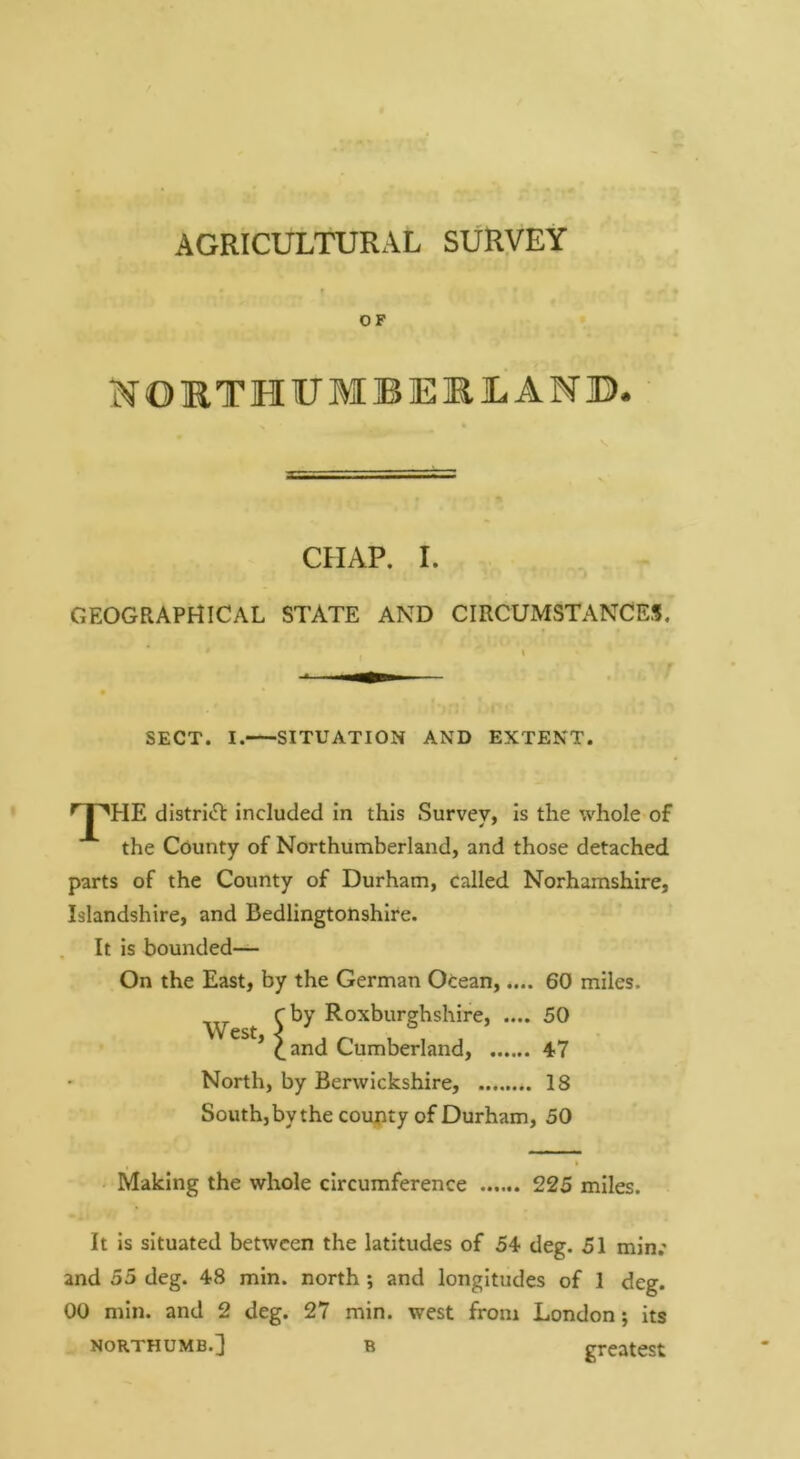 AGRICULTURAL SURVEY OF NORTEIUMJBERJLAM©. CHAP. I. GEOGRAPHICAL STATE AND CIRCUMSTANCES. SECT. I. SITUATION AND EXTENT. the distriiH: included in this Survey, is the whole of the County of Northumberland, and those detached parts of the County of Durham, called Norhamshire, Islandshire, and Bedlingtonshire. It is bounded— On the East, by the German Ocean,.... 60 miles. ^ Roxburghshire, .... 50 * ^and Cumberland, 47 North, by Berwickshire, 18 South, by the coupty of Durham, 50 Making the whole circumference 225 miles. It is situated between the latitudes of 54 deg. 51 min.- and 55 deg. 48 min. north *, and longitudes of 1 deg. 00 min. and 2 deg. 27 min. west from London; its NORTHUMB.] B greatest