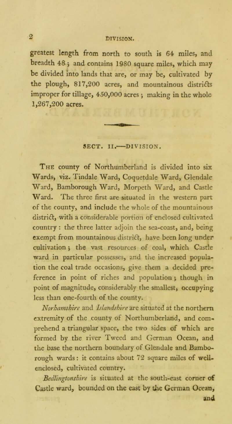 greatest length from north to south Is 64< miles, and breadth 48 } and contains 1980 square miles, which may be divided Into lands that are, or may be, cultivated by the plough, 817,200 acres, and mountainous districts improper for tillage, 450,000 acres j making in the whole 1,267,200 acres. SECT. II. DIVISION. The county of Northumberland is divided into six Wards, viz. Tindale Ward, Coquetdale Ward, Glendale Ward, Bamborough Ward, Morpeth Ward, and Castle Ward. The three first are situated in the western part of the countv, and include the whole of the mountainous district, with a considerable portion of enclosed cultivated country : the three latter adjoin the sea-coast, and, being exempt from mountainous district, have been long under cultivation j the vast resources of coal, which Castle ward in particular possesses, and the increased popula- tion the coal trade occasions, give them a decided pre- ference in point of riches and population j though in point of magnitude, considerably the smallest, occupying less than one-fourth of the county. Norhamshire and Islandshire are situated at the northern extremity of the county of Northumberland, and com- prehend a triangular space, the two sides of which are formed by the river Tweed and German Ocean, and the base the northern boundary of Glendale and Bambo- rough wards: it contains about 72 square miles of well- enclosed, cultivated country. Bedlingtonshire is situated at the south-east corner of Castle ward, bounded on the east by Uie German Ocean, and