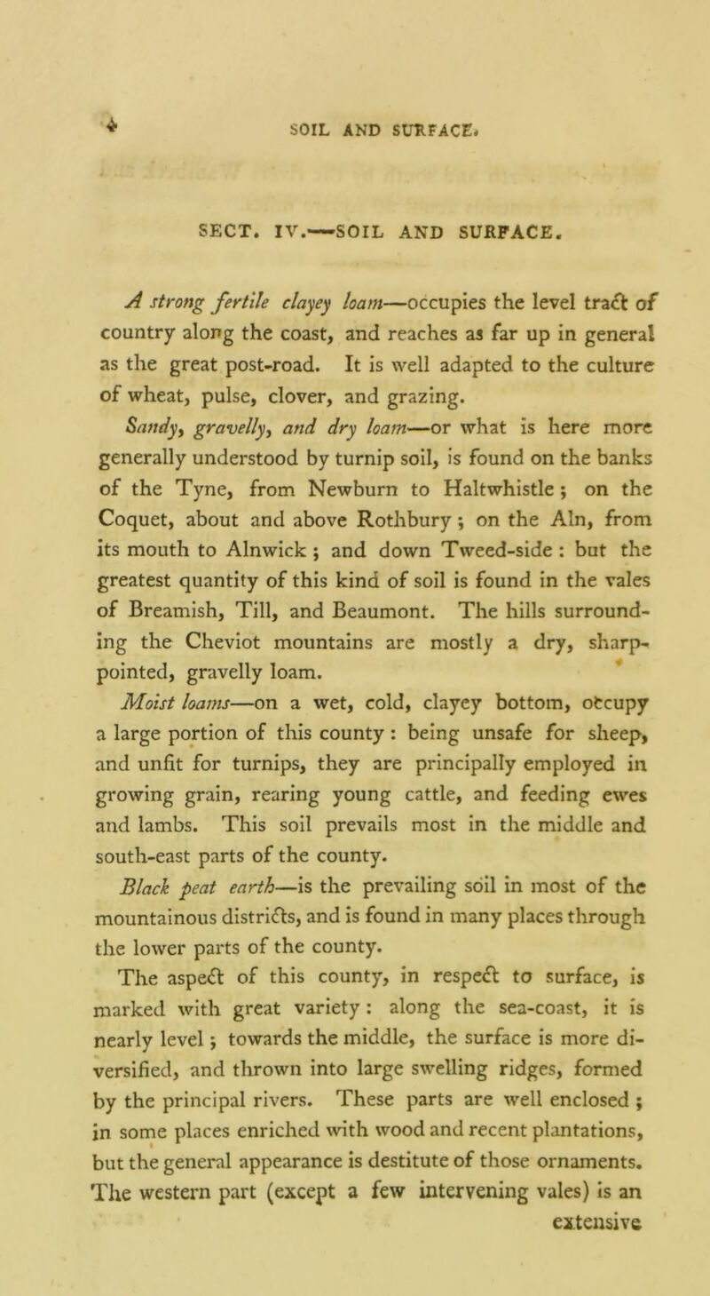SOIL AND SURFACE* ■4‘ SECT. IV.—SOIL AND SURFACE. strong fertile clayey loam—occupies the level tra£l: of country along the coast, and reaches as far up in general as the great post-road. It is well adapted to the culture of wheat, pulse, clover, and grazing. Sandyy gravelly.^ and dry loam—or what is here more generally understood by turnip soil, is found on the banks of the Tyne, from Newburn to Halt whistle; on the Coquet, about and above Rothbury; on the Ain, from its mouth to Alnwick; and down Tweed-side : but the greatest quantity of this kind of soil is found in the vales of Breamish, Till, and Beaumont. The hills surround- ing the Cheviot mountains are mostly a dry, sharp- pointed, gravelly loam. * Moist loams—on a wet, cold, clayey bottom, otcupy a large portion of this county : being unsafe for sheep, and unfit for turnips, they are principally employed in growing grain, rearing young cattle, and feeding ewes and lambs. This soil prevails most in the middle and south-east parts of the county. Black peat earth—is the prevailing soil in most of the mountainous districts, and is found in many places through the lower parts of the county. The aspect of this county, in respefl to surface, is marked with great variety: along the sea-coast, it is nearly level; towards the middle, the surface is more di- versified, and thrown into large swelling ridges, formed by the principal rivers. These parts are well enclosed ; in some places enriched with wood and recent plantations, but the geneml appearance is destitute of those ornaments. The western part (except a few intervening vales) Is an extensive