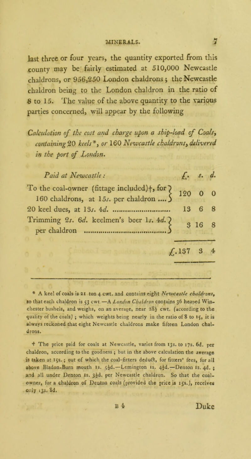 last three or four years, the quantity exported from this county may be’ fairly estimated at 510,000 Newcastle chaldrons, or 956,250 London chaldrons ; the Newcastle chaldron being to the London chaldron in the ratio of 8 to 15. The value of the above quantity to the various parties concerned, will appear by the following Calculation of the cost arid charge upon a ship-load of Coalsy containing^O keels*y or 160 Newcastle chaldronsy delivered in the port of London. Paid at Newcastle: s. d. To the coal-owner (fittage included)!, for 5 ^ ^ 160 chaldrons, at 15/. per chaldron .... 3 20 keel dues, at 13/. W. 13 6 8 Trimming 2/. 6d. keelmen’s beer 1/. 4^/. 7 , ^ „ u \ 3 16 8 per chaldron j / /.137 3 4 * A kee! of coals Is 21 ton 4 cwt. and contains eight Neivcatl/e cbaldrontf so that each chaldron is 53 cwt—A London Chaldron contains 36 heaped VVin- chester bushels, and weighs, on an average, near 28J cwt. (according to the quality of the coals j ; which weights being nearly in the ratio of 8 to 15, it is always reckoned that eight Newcastle chaldrons make fifteen London chal- drons. + The price paid for coals at Newcastle, varies from 13s. to 17s. 6d. per chaldron, according to the goodness ; but in the above calculation the average is taken at 15s.; out of which the coal-fitters deduft, for fitters’ fees, for all above Bladon-Burn mouth is. jjd.—Lemington is. 4Jd.—Denton is. 4d. ; and all under Denton is. 3^d. per Newcastle chaldron. So that the coal- owner, for a chaldron of Deaton coals (provided the price is 15S.J, receives only 13s. 8d.