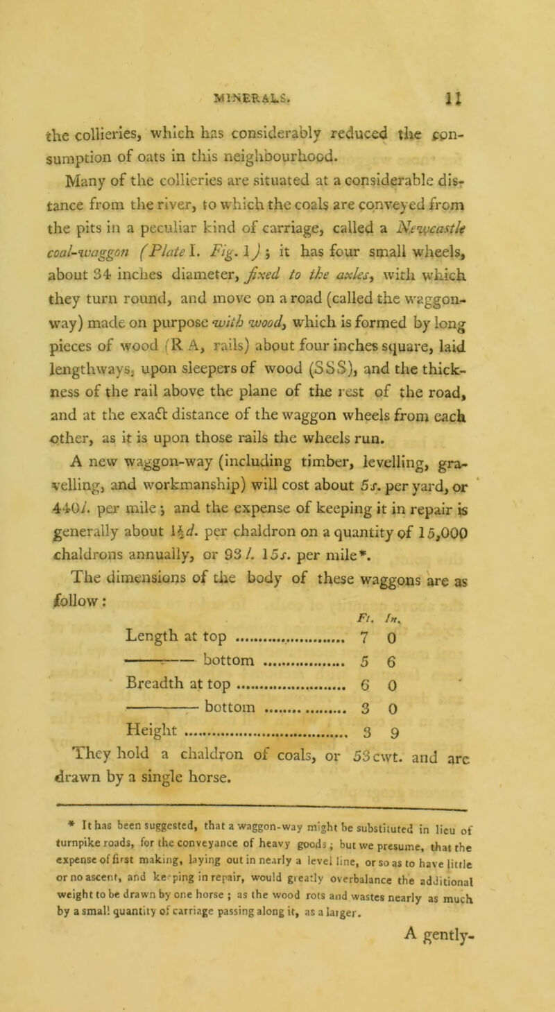 the collieries, which has considerably reduced the con- sumption of oats in this neighbourhood. Many of the collieries are situated at a considerable disr tance from the river, to which the coals are conveyed from the pits in a peculiar kind of carriage, called a Njin^casth coal-xvaggon (Plate I. Fig.\)\ it has four small wheels, about 34; inches diameter, ^xed to the axleswith which they turn round, and move on a road (called the waggon- way) made on purpose with wood, which is formed by long pieces of wood (R A, rails) about four inches square, laid lengthways, upon sleepers of wood (SSS), and the thick- ness of the rail above the plane of the rest of the road, and at the exadt distance of the waggon wheels from each other, as It is upon those rails the wheels run. A new waggon-way (Including timber, levelling, gra- velling, and workmanship) will cost about 5r. per yard, or 4^0/. per mile j and the expense of keeping it in repair is generally about \.\d. per chaldron on a quantity of 15,000 chaldrons annually, or 93/. 15r. per mile*. The dimensions of the body of these waggons are as follow; Ft. In^ Length at top 7 o : bottom 5 6 ' Breadth at top 6 0 bottom 3 0 Height 3 9 They hold a chaldron of coals, or 53cwt. and arc drawn by a single horse. * It has been suggested, that a waggon-way might be substituted in lieu ot turnpike roads, for the conveyance of heavy goods; but we presume, that the expense of first making, laying out in nearly a level line, or so as to have little or no ascent, and keeping in repair, would greatly overbalance the additional weight to be drawn by one horse ; as the wood rots and wastes nearly as much by a small quantity of carriage passing along it, as a larger. A gently-