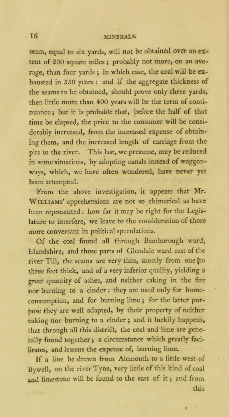 scam, equal to six yards, will not be obtained over an ex-* tent of 200 square miles ; probably not more, on an ave- rage, than four yards j in which case, the coal will be ex- hausted in 550 years : and if the aggregate thickness of the seams to be obtained, should prove only three yards, then little more than 400 years will be the term of conti- nuance j but it is probable that, before the half of that time be elapsed, the price to the consumer will be consi- derably increased, from the increased expense of obtain- ing them, and the increased length of carriage from the pits to the river. This last, we presume, may be reduced in some situations, by adopting canals instead of waggon- ways, which, we have often wondered, have never yet been attempted. From the above investigation, it appears that Mr. Williams’ apprehensions are not so chimerical as have been represented : how far it may be right for the Legis- lature to interfere, we leave to the consideration of those more conversant in political speculations. Of the coal found all through Bam borough ward, Islandshire, and those parts of Glendale ward east of tlie river Till, the seams are very thin, mostly from one (to three feet thick, and of a very inferior quality, yielding a great quantity of ashes, and neither caking in the fire nor burning to a cinder: they are used only for home- consumption, and for burning lime ; for the latter pur- pose they are well adapted, by their property of neither caking nor burning to a cinder ; and it luckily happens, that through all this district, the coal and lime are gene- rally found together; a circumstance which greatly faci- litates, and lessens the expense of, burning lime. If a line be drawn from Alemouth to a little west of By well, on the river Tyne, very little of this kind of coal and limestone will be found to the east of it j and from this