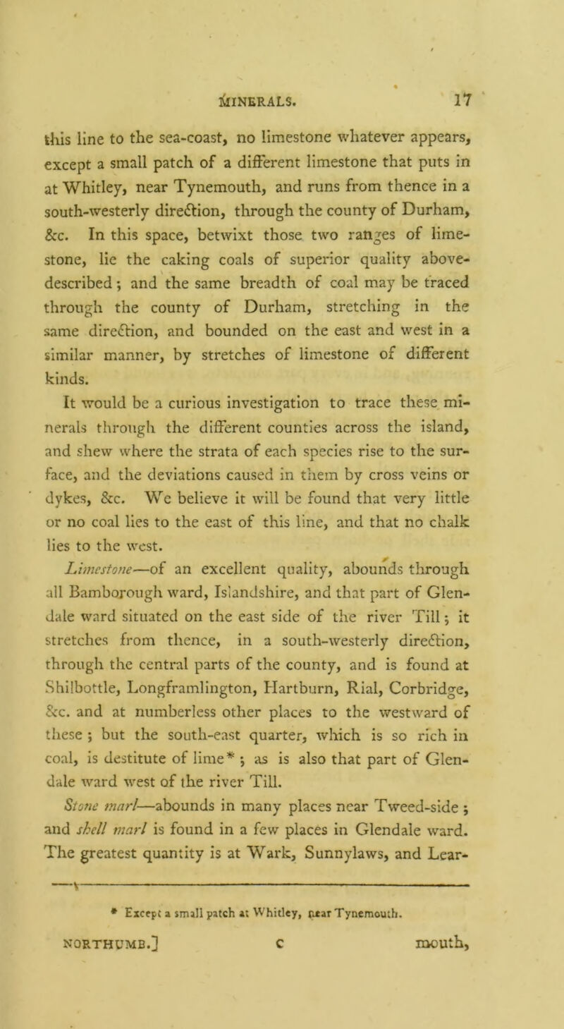 this line to the sea-coast, no limestone whatever appears, except a small patch of a different limestone that puts in at Whitley, near Tynemouth, and runs from thence in a south-westerly direftion, through the county of Durham, &c. In this space, betwixt those two ranges of lime- stone, lie the caking coals of superior quality above- described; and the same breadth of coal may be traced through the county of Durham, stretching in the same diredlion, and bounded on the east and west In a similar manner, by stretches of limestone of different kinds. It would be a curious Investigation to trace these mi- nerals through the different counties across the island, and shew where the strata of each species rise to the sur- face, and the deviations caused in them by cross veins or dykes, &c. We believe it will be found that very little or no coal lies to the east of this line, and that no chalk lies to the west. Limestone—of an excellent quality, abounds through all Bambojough ward, Islandshire, and that part of Glen- dale ward situated on the east side of the river Till; it stretches from thence, in a south-westerly direction, through the central parts of the county, and is found at Shllbottle, Longframlington, Hartburn, Rial, Corbridge, &c. and at numberless other places to the westward of these ; but the south-east quarter, which is so rich in coal, is destitute of lime* *, as is also that part of Glen- dale ward west of the river Till. Stone marl—abounds in many places near Tweed-side ; and shell marl is found in a few places in Glendale ward. The greatest quantity is at Wark, Sunnylaws, and Lear- • Excfpc a smill patch at Whitley, near Tynemouth. NORTHUMB.] C mouth.