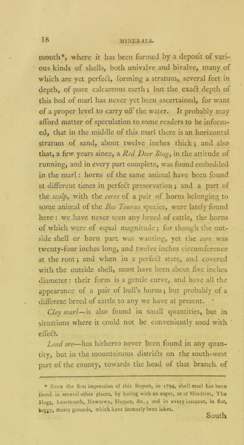 mouth*, where it has been formed by a deposit of vari- ous kinds of shells, both univalve and bivalve, many of which are yet perfect, forming a stratum, several feet in depth, of pure calcareous earth; but the exa£l depth of this bed of marl has never yet been ascertained, for want of a proper level to carry off the water. It probably may afford matter of speculation to some readers to be inform- ed, that in the middle of this marl there is an horizontal stratum of sand, about twelve inches thick; and also that, a few years since, a Red Deer Stagy in the attitude of running, and in every part complete, was found embedded in the marl: horns of the same animal have been found at different times in perfect preservation ; and a part of the scalpy with the cores of a pair of horns belonging to some animal of the Bos Taurus species, were lately found here: we have never seen any breed of cattle, the horns of which were of equal magnitude ; for though the out- side shell or horn part was wanting, yet the core was twenty-four inches long, and twelve inches circumference at the root *, and when in a perfect state, and covered with the outside shell, must have been about live inches diameter: their form is a gentle curve, and have all the appearance of a pair of bull’s horns; but probably of a different breed of cattle to any we have at present. • Clay marl—is also found in small quantities, but in situations where it could not be conveniently used with ' cffe<St. Lead ore—has hitherto never been found in any quan- tity, but in the mountainous distrlfls on the south-west part of the county, towards the head of that branch, of * Since the fissi impression of this Report, in i794-» shell marl has been found in several other places, by boring with an auger, as at Mindrim, The Ilagg, l.earmouth, Newtow n, Hopper, &c.; and in every instance, in flat, ^oggy, mossy gioimds, which liave iormetly been lakes. South