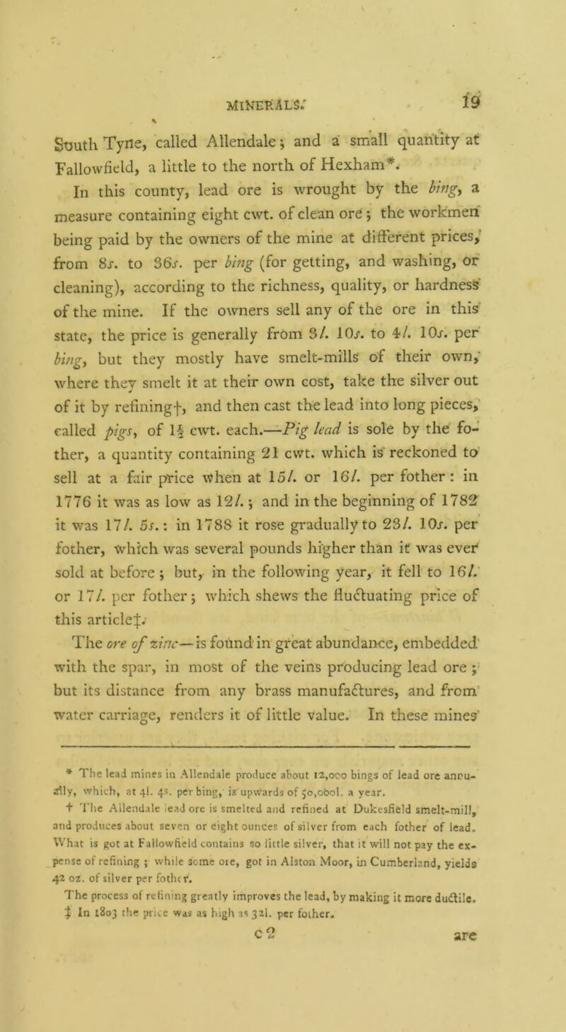 Minerals; ^9' % South Tyne, called Allendale; and a: small quantity at Fallowfield, a little to the north of Hexham*. In this county, lead ore is wrought by the bingy a measure containing eight cwt. of clean ore; the workmen being paid by the owners of the mine at different prices,' from 8j. to 36/. per bmg (for getting, and washing, of cleaning), according to the richness, quality, or hardness' of the mine. If the owners sell any of the ore in this state, the price is generally frOm 3/. 10/. to 10/. per bingy but they mostly have smelt-mills of their own,' where they smelt it at their own cost, take the silver out of it by refiningf, and then cast the lead into long pieces, called pigSy of H cwt. each.—Pig lead is sole by the fo- ther, a quantity containing 21 cwt. which is reckoned to sell at a fair price when at 15/. or 16/. per fother: in 1776 it was as low as 12/. •, and in the beginning of 1782 it was 17/. 5/.: in 1788 it rose gradually to 23/. 10/. per fother, which was several pounds higher than it was ever sold at before ; but, in the following year, it fell to 16/.’ or 17/. per fother; ivhich shews the flu<5luating price of this article^. The ore of zinc—is found in great abundance, embedded' with the spar, in most of the veins producing lead ore but its distance from any brass manufadfures, and from' water carriage, renders it of little value. In these mines' * The lead mines in Allendale produce about i2,oco bings of lead ore annu- ally, which, at 4I. 4s. perbing, is upwards of ,b,ot)ol. a year. + The Allendale lead ore is smelted and refined at Dukesfield smelt-mill, and produces about seven or eight ounces of silver from each fother of lead. What is got at Fallowfield contains so little silver, that it will not pay the ex- pense of refining ; while seme oie, got in Alston Moor, in Cumberland, yields 42 02. of silver per fotiur. The process of refining greatly improves the lead, by making it more dudilc, X In 1803 the price was as high as 32I. per fother. c2 are