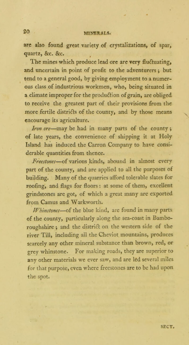 arc also found great variety of crystalizations, of spar, quartz, &c. See. The mines which produce lead ore are very flui^luating, and uncertain in point of profit to the adventurers ; but tend to a general good, by giving employment to a numer- ous class of industrious workmen, who, being situated in a climate improper for the produ£lion of grain, are obliged to receive the greatest part of their provisions from the more fertile districts of the county, and by those means encourage its agriculture. Iron ore—may be had In many parts of the county; of late years, the convenience of shipping it at Holy Island has induced the Carron Company to have consi- derable quantities from thence. Freestones—of various kinds, abound In almost every part of the county, and are applied to all the purposes of building. Many of the quarries afford tolerable slates for roofing, and flags for floors: at some of them, excellent grindstones are got, of which a great many are exported from Camus and Warkworth. Whinstones—of the blue kind, are found in many parts of the county, particularly along the sea-coast In Bambo- roughshire ; and the distrift on the western side of the river Till, Including all the Cheviot mountains, produces scarcely any other mineral substance than brown, red, or grey whinstone. For making roads, they are superior to any other materials we ever saw, and are led several miles for that purpose, even where freestones are to be had upon the spot.