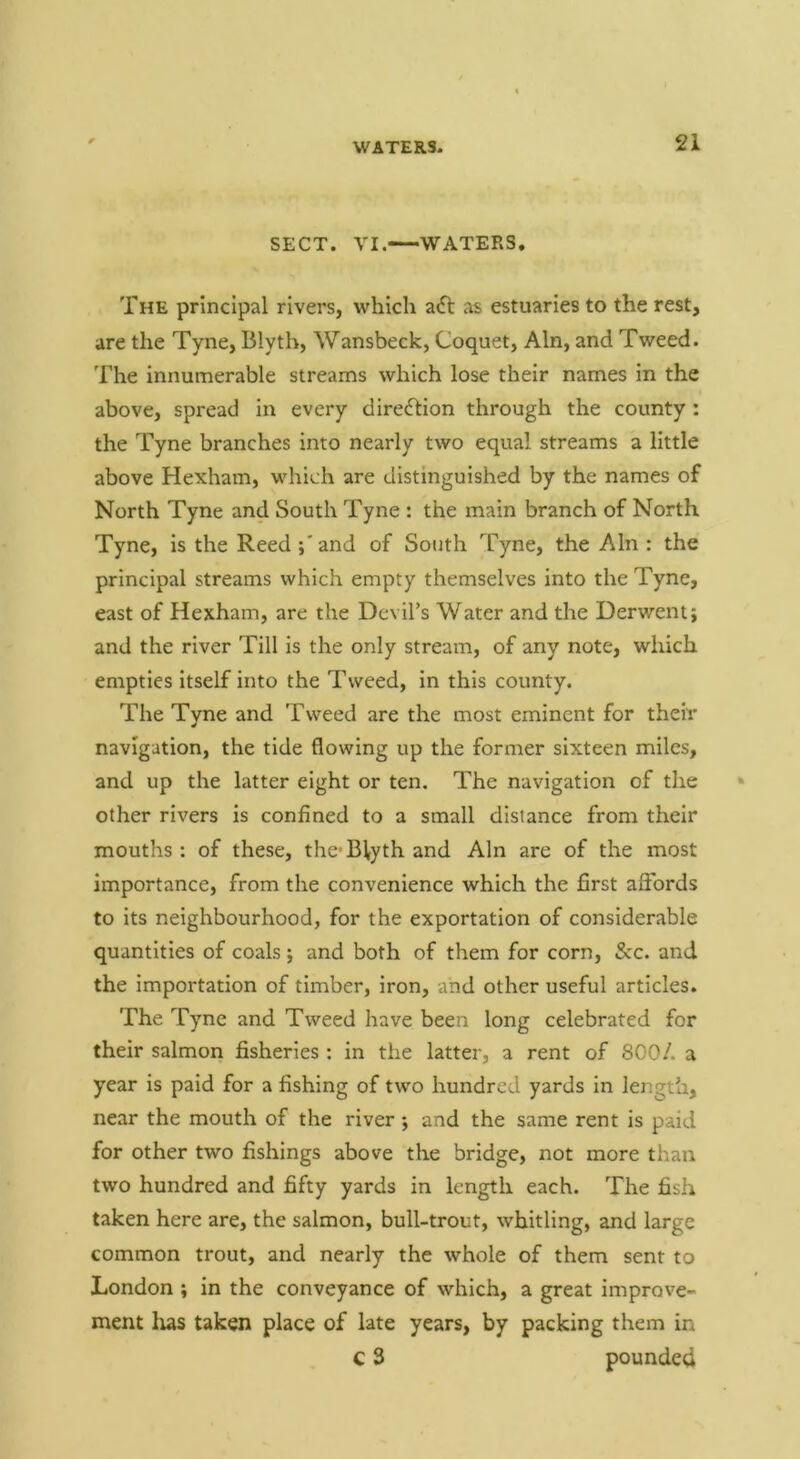 SECT. VI. WATERS. The principal rivers, which a<ft as estuaries to the rest, are the Tyne, Blytb, Wansbeck, Coquet, Ain, and Tweed. The innumerable streams which lose their names in the above, spread in every direction through the county : the Tyne branches into nearly two equal streams a little above Hexham, which are distinguished by the names of North Tyne and South Tyne : the main branch of North Tyne, is the Reed;'and of South Tyne, the Ain : the principal streams which empty themselves into the Tyne, east of Hexham, are the Devil’s Water and the Derwent; and the river Till is the only stream, of any note, which empties itself into the Tweed, in this county. The Tyne and Tweed are the most eminent for their navigation, the tide flowing up the former sixteen miles, and up the latter eight or ten. The navigation of the other rivers is confined to a small distance from their mouths : of these, the* Elyth and Ain are of the most importance, from the convenience which the first aSbrds to its neighbourhood, for the exportation of considerable quantities of coals; and both of them for corn. Sec. and the importation of timber, iron, and other useful articles. The Tyne and Tweed have been long celebrated for their salmon fisheries : in the latter, a rent of 800/. a year is paid for a fishing of two hundred yards in length, near the mouth of the river; and the same rent is paid for other two fishings above the bridge, not more than two hundred and fifty yards in length each. The fish taken here are, the salmon, bull-trout, whitling, and large common trout, and nearly the whole of them sent to London ; in the conveyance of which, a great improve- ment lias taken place of late years, by packing them in c 3 pounded