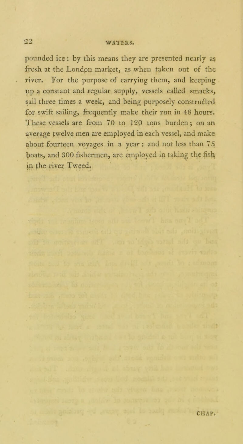 122 pounded icc: by this means they are presented nearly as fresh at the Londpii market, as when taken out of the river. For the purpose of carrying them, and keeping up a constant and regular supply, vessels called smacks, sail three times a week, and being purposely constructed for swift sailing, frequently make their run in 48 hours. These vessels are from 70 to 120 tons burden; on an average twelve men are employed in each vessel, and make about fourteen voyages in a year; and not less than 7.5 boats, and 300 fishermen, are employed in taking tbe fisl^ in the river Tweed.