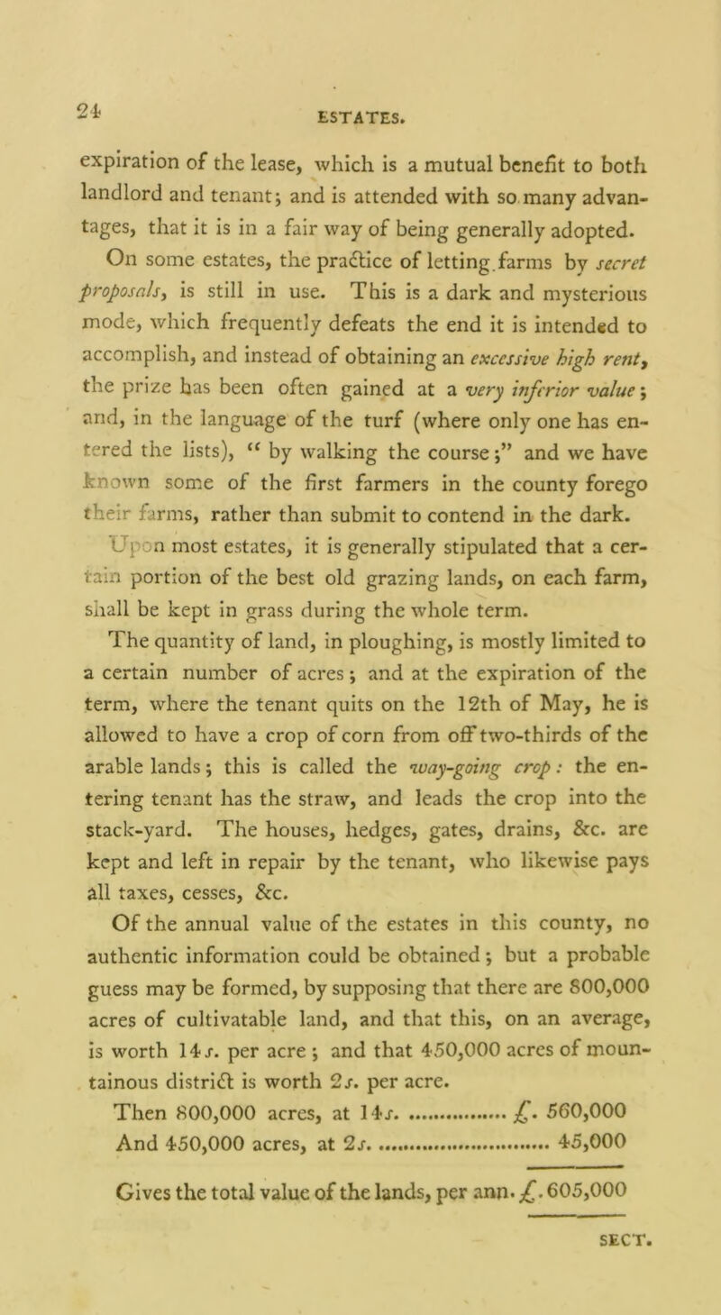 24> ESTATES. expiration of the lease, which is a mutual benefit to both landlord and tenant; and is attended with so many advan- tages, that it is in a fair way of being generally adopted. On some estates, the pradlice of letting, farms by serr^/ proposnlsy is still in use. This is a dark and mysterious mode, which frequently defeats the end it is intended to accomplish, and instead of obtaining an excessive high renty the prize has been often gained at a very hifcrior value \ and, in the language of the turf (where only one has en- tered the lists), by walking the courseand we have known some of the first farmers in the county forego their farms, rather than submit to contend in the dark. Upon most estates, it is generally stipulated that a cer- tain portion of the best old grazing lands, on each farm, shall be kept in grass during the whole term. The quantity of land, in ploughing, is mostly limited to a certain number of acres; and at the expiration of the term, where the tenant quits on the 12th of May, he is allowed to have a crop of corn from off two-thirds of the arable lands; this is called the way-going crop: the en- tering tenant has the straw, and leads the crop into the stack-yard. The houses, hedges, gates, drains, &c. are kept and left in repair by the tenant, who likewise pays all taxes, cesses, &c. Of the annual value of the estates in this county, no authentic information could be obtained; but a probable guess may be formed, by supposing that there are 800,000 acres of cultivatable land, and that this, on an average, is worth 14/. per acre ; and that 450,000 acres of moun- tainous distridt is worth 2s. per acre. Then 800,000 acres, at 14x £. 560,000 And 450,000 acres, at 2s 45,000 Gives the total value of the lands, per ann. £. 605,000