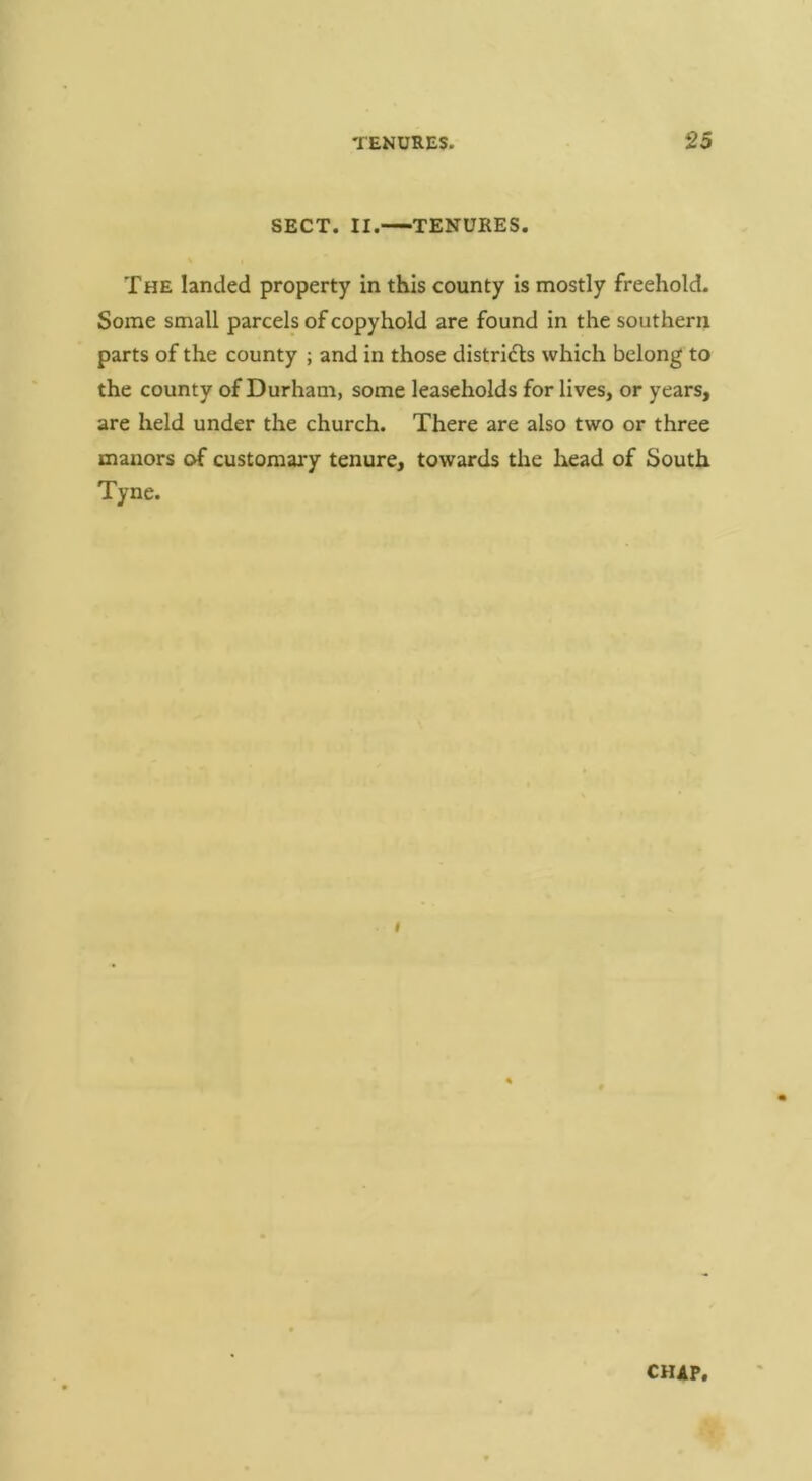 SECT. II. TENURES. The landed property in this county is mostly freehold. Some small parcels of copyhold are found in the southern parts of the county ; and in those distridls which belong to the county of Durham, some leaseholds for lives, or years, are held under the church. There are also two or three manors of customary tenure, towards the head of South Tyne. I CHIP,