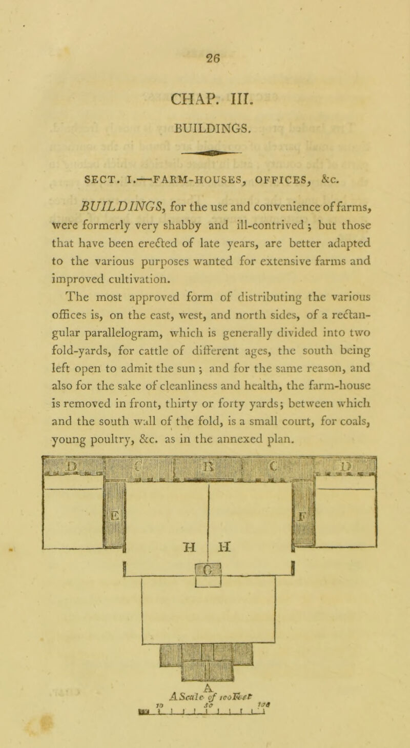 CHAP. III. BUILDINGS. SECT. I.—FARM-HOUSES, OFFICES, &c. BUILDINGS, for the use and convenience of farms, were formerly very shabby and ill-contrived ; but those that have been eredled of late years, are better adapted to the various purposes wanted for extensive farms and improved cultivation. The most approved form of distributing the various offices is, on the east, west, and north sides, of a re<5lan- gular parallelogram, which is generally divided into two fold-yards, for cattle of different ages, the south being left open to admit the sun ; and for the same reason, and also for the sake of cleanliness and health, the farm-house is removed in front, thirty or forty yards; between whicli and the south wall of the fold, is a small court, for coals, young poultry, &c. as in the annexed plan. m H H A Scale ^ tooR ft 10 So 1st ■m »- I I I I ' I f I ' ^