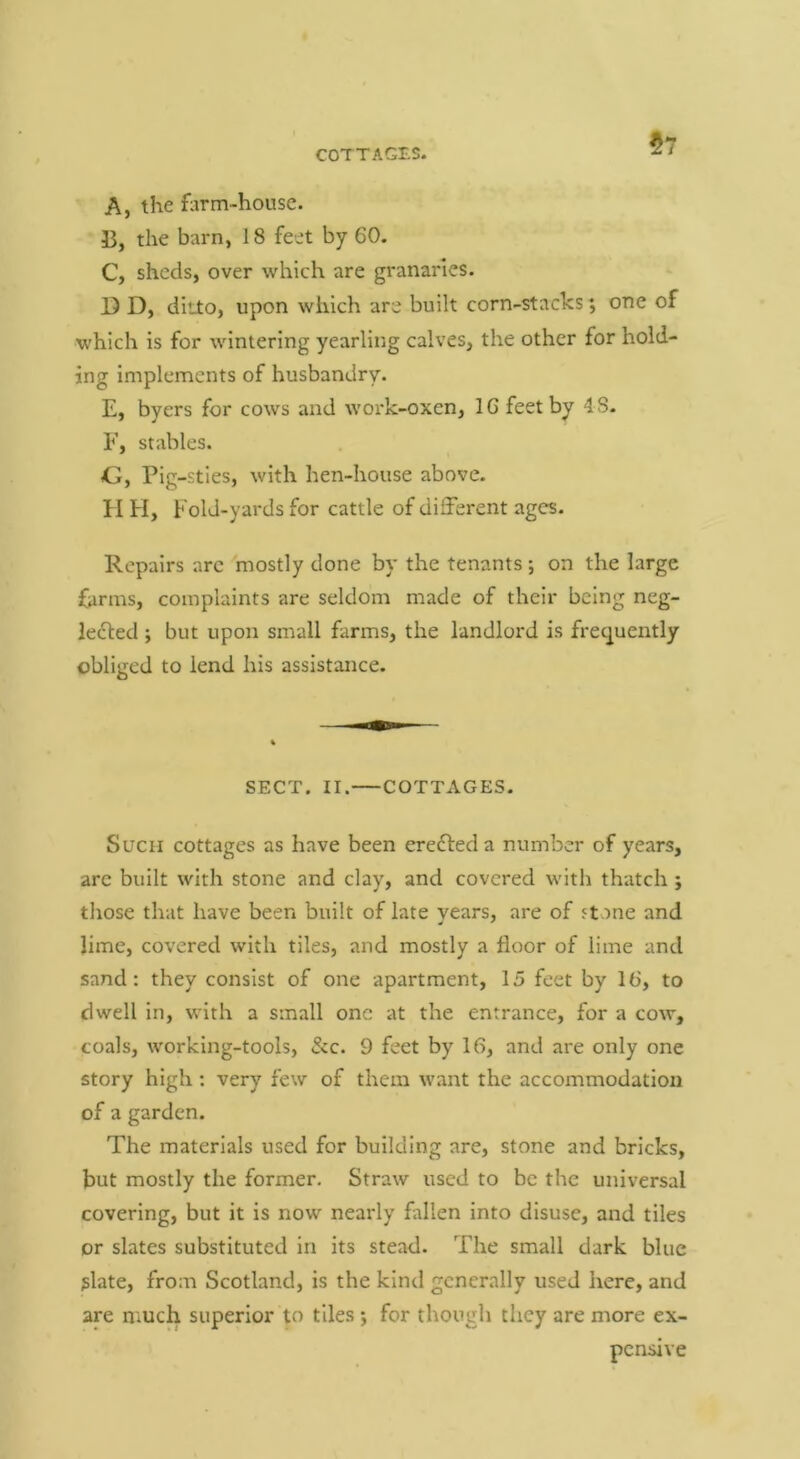 57 A, the farm-house. 13, the barn, 18 feet by 60. C, sheds, over which are granaries. D D, ditlo, upon which are built corn-stacks; one of which is for wintering yearling calves, the other for hold- ing implements of husbandry. E, byers for cows and work-oxen, 16 feet by 48. E, stables. Gy Pig-sties, with hen-house above. H H, hold-yards for cattle of different ages. Repairs arc mostly done by the tenants; on the large farms, complaints are seldom made of their being neg- lected ; but upon small farms, the landlord is frequently obliged to lend his assistance. SECT. II. COTTAGES. Such cottages as have been ereCteda number of years, are built with stone and clay, and covered \vith thatch; those that have been built of late years, are of Jt ine and lime, covered with tiles, and mostly a floor of lime and sand: they consist of one apartment, 15 feet by 16, to dwell in, with a small one at the entrance, for a cow, coals, working-tools, &c. 9 feet by 16, and are only one story high: very few of them want the accommodation of a garden. The materials used for building are, stone and bricks, but mostly the former. Straw used to be the universal covering, but it is now nearly fallen into disuse, and tiles or slates substituted in its stead. The small dark blue glate, from Scotland, is the kind generally used here, and are much superior to tiles ; for though they are more ex- pensive