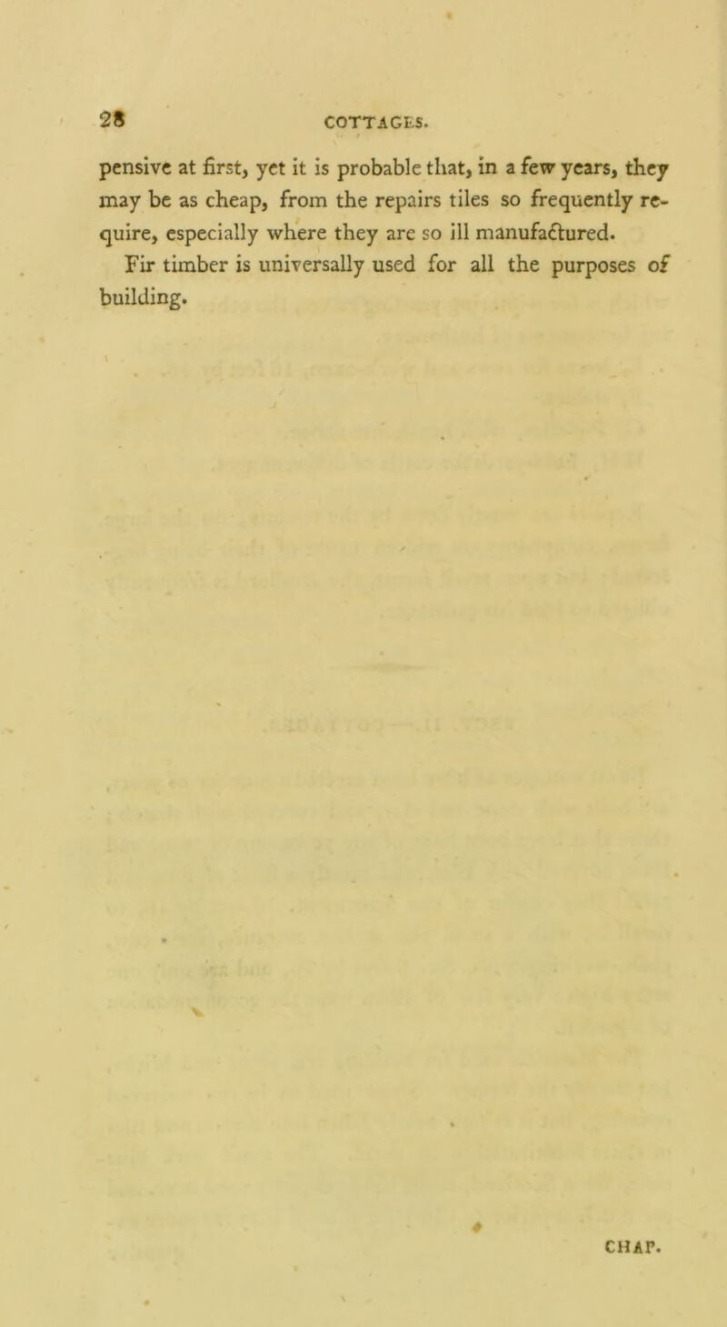 pensive at first, yet it is probable that, in a few years, they may be as cheap, from the repairs tiles so frequently re- quire, especially where they are so ill manufaflured. Fir timber is universally used for all the purposes of building. 4