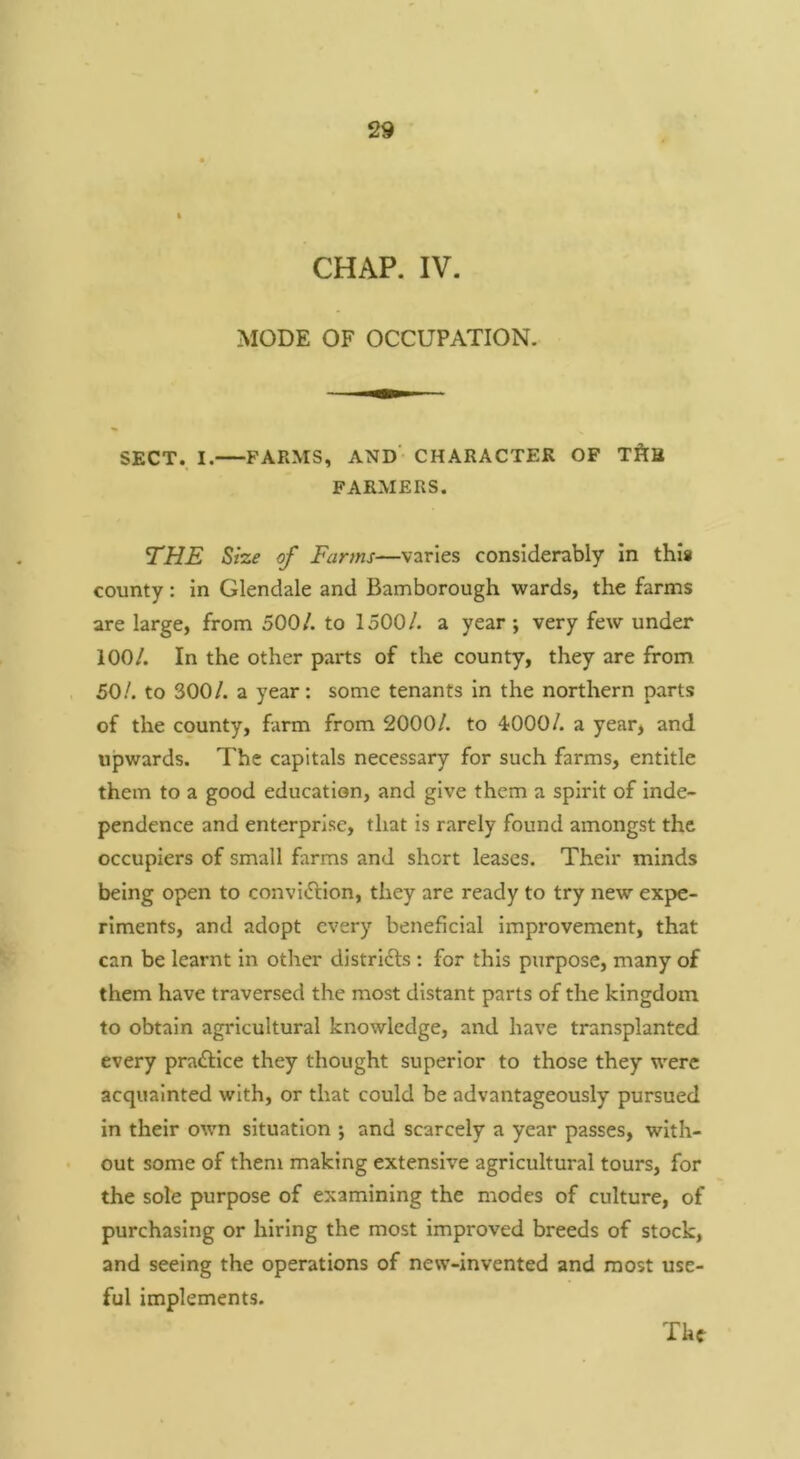 MODE OF OCCUPATION. SECT. I. FARMS, AND' CHARACTER OF TftS FARMERS. THE Size of Farms—varies considerably In this county: In Glendale and Bamborough tvards, the farms are large, from 500/. to 1500/. a year; very few under 100/. In the other parts of the county, they are from 50/. to 300/. a year: some tenants In the northern parts of the county, farm from 2000/. to 4000/. a year, and upwards. The capitals necessary for such farms, entitle them to a good education, and give them a spirit of inde- pendence and enterprise, that is rarely found amongst the occupiers of small farms and short leases. Their minds being open to convi»5lIon, they are ready to try new expe- riments, and adopt every beneficial improvement, that can be learnt in other distridls : for this purpose, many of them have traversed the most distant parts of the kingdom to obtain agricultural knowledge, and have transplanted every practice they thought superior to those they were acquainted with, or that could be advantageously pursued in their own situation ; and scarcely a year passes, with- out some of them making extensive agricultural tours, for the sole purpose of examining the modes of culture, of purchasing or hiring the most improved breeds of stock, and seeing the operations of new-invented and most use- ful implements.