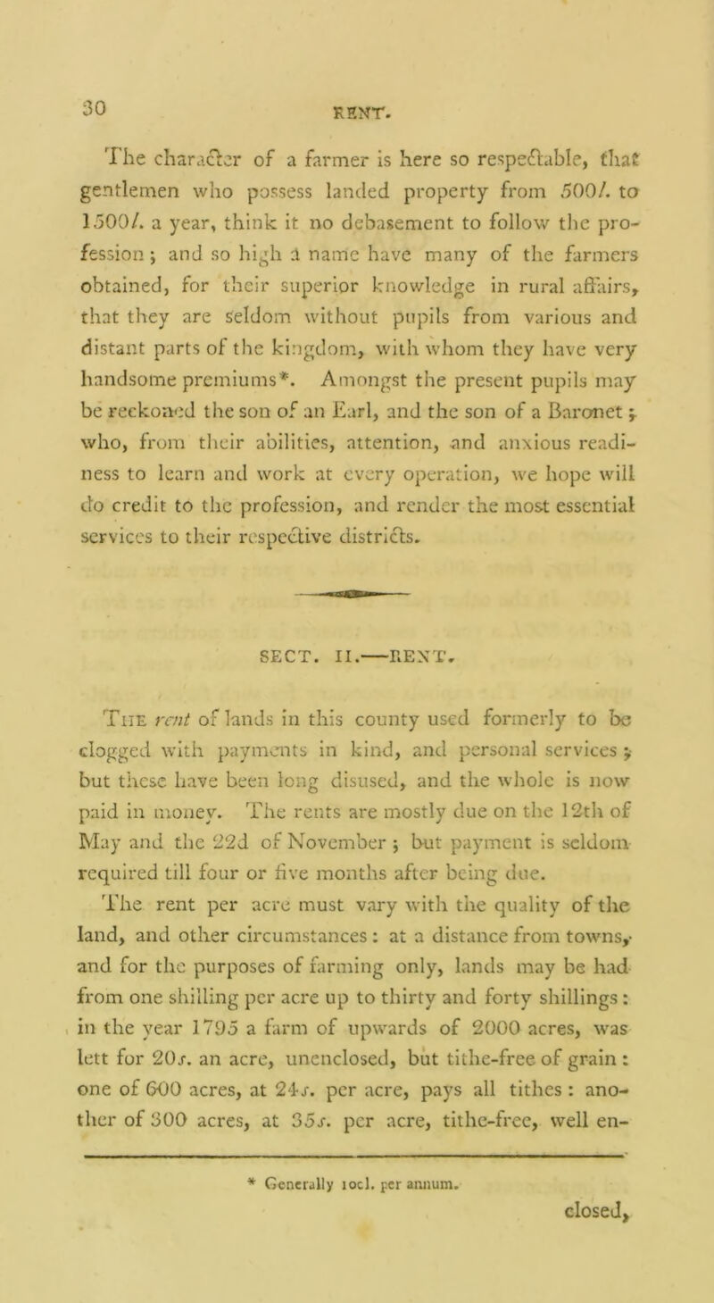 The character of a farmer is here so respectable, tliat gentlemen who possess landed property from 500/. to 1500/. a year, think it no debasement to follow the pro- fession i and so high a name have many of the farmers obtained, for their superior knowledge in rural affairs, that they are seldom without pupils from various and distant parts of the kingdom, with whom they have very handsome premiums*. Amongst the present pupils may be reckoned the son of an Earl, and the son of a Baronet who, from their abilities, attention, and anxious readi- ness to learn and work at every operation, we hope will do credit to the profession, and render the most essential services to their respective districts. SECT. II. RENT, The rent of lands in this county used formerly to be clogged with payments in kind, and personal services ;■ but these have been long disused, and the whole is now paid in money. The rents are mostly due on the 12th of May and the 22d of November ; but payment is seldom required till four or five months after being due. The rent per acre must vary with the quality of the land, and other circumstances : at a distance from towns,- and for the purposes of hxrming only, lands may be had from one shilling per acre up to thirty and forty shillings: , in the year 1795 a farm of upwards of 2000 acres, was lett for 20s. an acre, unenclosed, but tithe-free of grain : one of 600 acres, at 24-j-. per acre, pays all tithes: ano- ther of 300 acres, at 35s. per acre, tithe-free, well en- * Generally locl. per annum. closed.