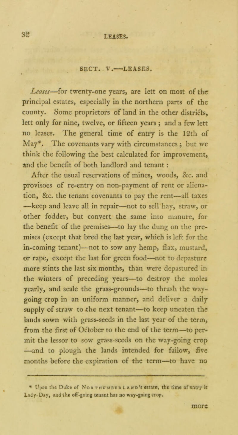 S2 SECT. V.—LEASES. Leases—for twenty-one years, are lett on most of the principal estates, especially in the northern parts of the county. Some proprietors of land in the other distriils, lett only for nine, twelve, or fifteen years ; and a few lett no leases. The general time of entry is the 12th of May*. The covenants vary with circumstances ; but we think the following the best calculated for improvement, and the benefit of both landlord and tenant: After the usual reservations of mines, woods, &c. and provisoes of re-entry on non-payment of rent or aliena- tion, &c. the tenant covenants to pay the rent—all taxes —keep and leave all in repair—not to sell hay, straw, or other fodder, but convert the same into manure, for the benefit of the premises—to lay the dung on the pre- mises (except that bred the last year, which is left for the in-coming tenant)—not to sow any hemp, flax, mustard, or rape, except the last for green food—not to depasture more stints the last six months, than were depastured in the winters of preceding years—to destroy the moles yearly, and scale the grass-grounds—to thrash the way- going crop in an uniform manner, and deliver a daily supply of straw to the next tenant—to keep uneaten the lands sown with grass-seeds in the last year of the term, from the first of October to the end of the term—to per- mit the lessor to sow grass-seeds on the way-going crop —and to plough the lands intended for fallow, five months before the expiration of the term—to have no » Upon the Duke of Nor thumbe r l a nd’s estate, the time of entry it Lady- Day, and the ofF-going tenant has no way-going crop. more