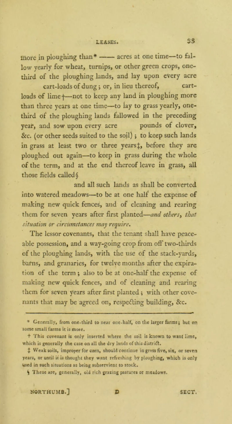 35 more m ploughing than* acres at one time—to fal- low yearly for wheat, turnips, or other green crops, one- tlrird of the ploughing lands, and lay upon every acre cart-loads of dung *, or, in lieu thereof, cart- loads of limef—not to keep any land in ploughing more than three years at one time—to lay to grass yearly, one- third of the ploughing lands fallowed in the preceding year, and sow upon every acre pounds of clover, &c. (or other seeds suited to the soil) ; to keep such lands in grass at least two or three yearsbefore they are ploughed out again—to keep in grass during the whole of the term, and at the end thereof leave in grass, all those fields called § and all such lands as shall be converted into watered meadows—to be at one half the expense of making new quick fences, and of cleaning and rearing them for seven years after first planted—and othersy that situation or circumstances may require. The lessor covenants, that the tenant shall have peace- able possession, and a way-going crop from off two-thirds of the ploughing lands, with the use of the stack-yards, barns, and granaries, for twelye months after the expira- tion of the term *, also to be at one-half the expense of making new quick fences, and of cleaning and rearing them for seven years after first planted; with other cove- nants that may be agreed on, respedling building, &c. * Generally, from one-third to near one-half, on the larger farms; but on some small farms it is moie. t This covenant is only inserted where the soil is known to want lime, which is generally the case on all the dry lands of this distridl, f Weak soils, improper for corn, should continue in grass five, six, or seven years, or until if is thought they want refreshing by ploughing, which is only used in such situations as being subservient to stock. \ These are, generally, old rich grazing pastures or meadows. I