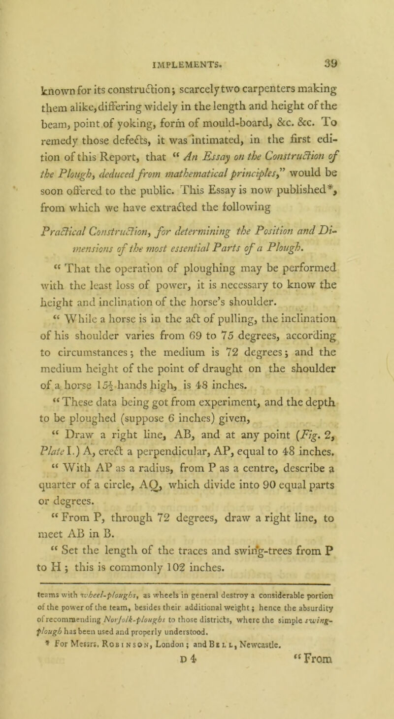 known for its construction; scarcely two carpenters making them alike, differing widely in the length and height of the beam, point of yoking, form of mould-board, &c. &c. To remedy those defects, it was* *intimated, in the first edi- tion of this Report, that “ Essay on the Construction of the Ploughy deduced from mathematical principles f would be soon oflered to the public. This Essay is now published*, from which we have extracted the following PraEiical Construction, for determining the Position and Di- mensions of the most essential Parts of a Plough. ‘‘ That the operation of ploughing may be performed with the least loss of power, it is necessary to know the height and inclination of the horse’s shoulder. “ While a horse is in the a6l of pulling, the inclination of his shoulder varies from 69 to 75 degrees, according to circumstances; the medium is 72 degrees; and the medium height of the point of draught on the shoulder of a horse 15i-hands high, is 4?8 inches. “ These data being got from experiment, and the depth to be ploughed (suppose 6 inches) given, “ Draw a right line, AB, and at any point {Fig- 2, Plate\.) A, erecH: a perpendicular, AP, equal to 48 inches. “ With AP as a radius, from P as a centre, describe a quarter of a circle, AO, which divide into 90 equal parts or degrees. “ From P, through 72 degrees, draw a right line, to meet AB in B. “ Set the length of the traces and swin'g-trees from P to H ; this is commonly 102 inches. teams with tvheel.ploughs, as wheels in general destroy a considerable portion of the power of the team, besides their additional weight; hence the absurdity ofrecomnaending Norjolk-pleughs to those districts, where the simple swing- plough has been used and properly understood. * for Messrs, Rob I N SON, London ; and Bb l l, Newcastle. D 4 “ From