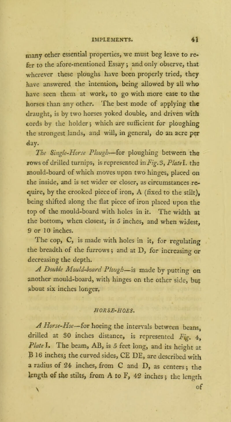 many other essential properties, we must beg leave to re- fer to the afore-mentioned Essay j and only observe, that wherever these ploughs have been properly tried, they have answered the intention, being allowed by all who have seen them at work, to go with more ease to the horses than any other. The best mode of applying the draught, is by two horses yoked double, and driven with cords by the holder; which are sufficient for ploughing the strongest lands, and will, in general, do an acre per day. The Single-Horse Plough—for ploughing between the rows of drilled turnips, is represented in Fig. 3, Plaiel. the mould-board of which moves upon two hinges, placed on the inside, and is set wider or closer, as circumstances re- quire, by the crooked piece of iron, A (fixed to the stilt), being shifted along the flat piece of iron placed upon the top of the mould-board with holes in it. The width at the bottom, when closest, is 5 inches, and when widest, 9 or 10 inches. The cop, C, is made with holes in It, for regulating the breadth of the furrows; and at D, for increasing or decreasing the depth. Double Mould-hoard Plough—is made by putting on another mould-board, with hinges on the other side, bu}; about six inches longer, HOR&E-HQES. A Horse-Hoe—^or hoeing the intervals between beans, drilled at 30 inches distance, is represented Fig. 4, Plate I. The beam, AB, is 5 feet long, and its height at B 16 inches.; the curved sides, CE DE, are described with a radius of 24 inches, from C and D, as centers; the fength of the stilts, from A to F, 42 inches; the length