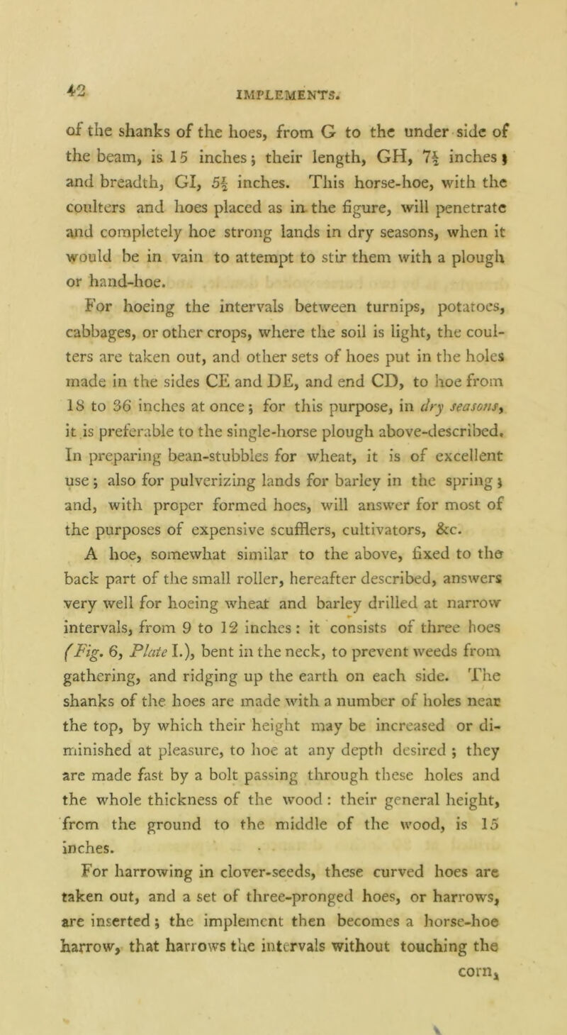 of the shanks of the hoes, from G to the under side of the beam, is 15 inches j their length, GH, 7^ inches $ and breadth, GI, 5\ inches. This horse-hoe, with the coulters and hoes placed as in. the figure, will penetrate and completely hoe strong lands in dry seasons, when it would be in vain to attempt to stir them with a plough or hand-hoe. For hoeing the intervals between turnips, potatoes, cabbages, or other crops, where the soil is light, the coul- ters are taken out, and other sets of hoes put in the holes made in the sides CE and DE, and end CD, to hoe from 18 to 36 inches at once j for this purpose, in dry seasons^ it is preferable to the single-horse plough above-described. In preparing bean-stubbles for wheat, it is of excellent use ; also for pulverizing lands for barley in the spring } and, with proper formed hoes, will answer for most of the purposes of expensive scufflers, cultivators, &c. A hoe, somewhat similar to the above, fixed to the back part of the small roller, hereafter described, answers very well for hoeing wheat and barley drilled at narrow intervals, from 9 to 12 inches: it consists of three hoes (Fig. 6, Plate L), bent in the neck, to prevent weeds from gathering, and ridging up the earth on each side. The shanks of the hoes are made with a number of holes neat the top, by which their height may be increased or di- minished at pleasure, to hoe at any depth desired ; they are made fast by a bolt passing through these holes and the whole thickness of the wood: their general height, from the ground to the middle of the wood, is 15 inches. For harrowing in clover-seeds, these curved hoes are taken out, and a set of three-pronged hoes, or harrows, are inserted; the implement then becomes a horse-hoe harrow, that harrows the intervals without touching the corn. V