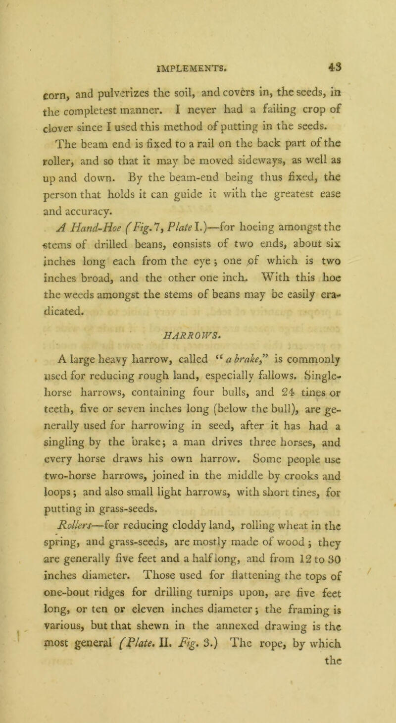 corn, and pulverizes the soil, and covers in, the seeds, in tlie completest manner. I never had a failing crop of clover since I used this method of putting in the seeds. The beam end is fixed to a rail on the back part of the roller, and so that it may be moved sideways, as well as up and down. By the beam-end being thus fixed, the person that holds it can guide it with the greatest ease and accuracy. A Hand-Hoe (Fig.ly Platel.)—for hoeing amongst the €tems of drilled beans, consists of two ends, about six inches long each from the eye ; one .of which is two inches broad, and the other one inch- With this hoe the weeds amongst the stems of beans may be easily era- dicated. HARROWS. A large heavy harrow, called a brake” is commonly used for reducing rough land, especially fallows. Single- horse harrows, containing four bulls, and 24< tines or teeth, five or seven inches long (below the bull), are ge- nerally used for harrowing in seed, after it has had a singling by the brake; a man drives three horses, and every horse draws his own harrow. Some people use two-horse harrows, joined in the middle by crooks and loops; and also small light harrows, with short tines, for putting in grass-seeds. Rollers—for reducing cloddy land, rolling wheat in the spring, and grass-seeds, are mostly made of wood ; they are generally five feet and a half long, and from 12 to 30 inches diameter. Those used for flattening the tops of one-bout ridges for drilling turnips upon, are five feet long, or ten or eleven inches diameter; the framing is various, but that shewn in the annexed drawing is the most general (Plate, II. Fig. 3.) The rope, by which the