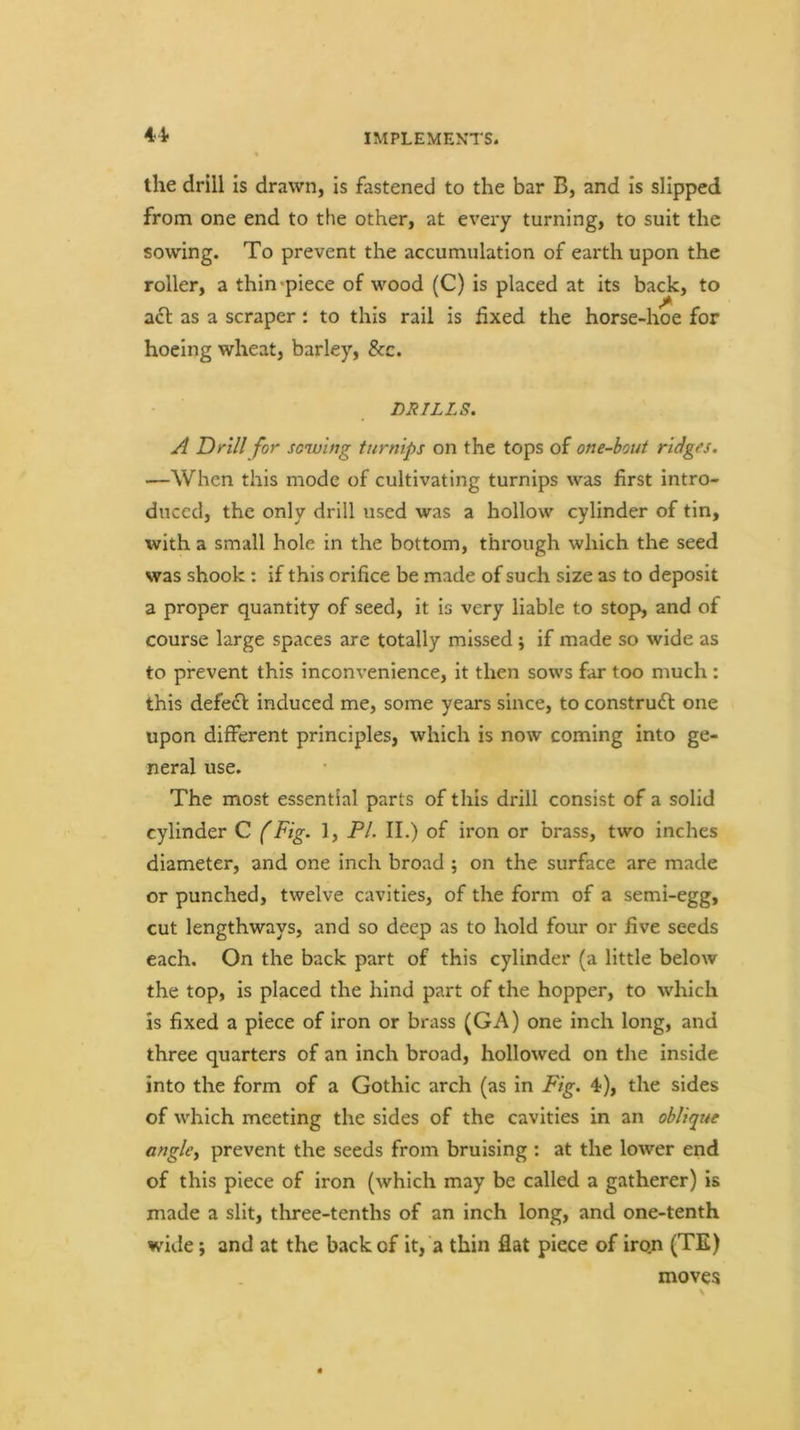 4^ the drill is drawn, is fastened to the bar B, and is slipped from one end to the other, at every turning, to suit the sowing. To prevent the accumulation of earth upon the roller, a thin*piece of wood (C) is placed at its back, to adl as a scraper: to this rail is fixed the horse-hoe for hoeing wheat, barley. See. DRILLS. A Drill for scwwg turnips on the tops of one-hout ridges. —When this mode of cultivating turnips was first intro- duced, the only drill used was a hollow cylinder of tin, with a small hole in the bottom, through which the seed was shook: if this orifice be made of such size as to deposit a proper quantity of seed, it is very liable to stop, and of course large spaces are totally missed; if made so wide as to prevent this inconvenience, it then sows far too much: this defeff induced me, some years since, to construfl one upon different principles, which is now coming into ge- neral use. The most essential parts of this drill consist of a solid cylinder C (Fig. 1, FI. II.) of iron or brass, two inches diameter, and one inch broad ; on the surface are made or punched, twelve cavities, of the form of a semi-egg, cut lengthways, and so deep as to hold four or five seeds each. On the back part of this cylinder (a little below the top, is placed the hind part of the hopper, to which is fixed a piece of iron or brass (GA) one inch long, and three quarters of an inch broad, hollowed on the inside into the form of a Gothic arch (as in Fig. 4), the sides of which meeting the sides of the cavities in an ohliqtte anglcy prevent the seeds from bruising : at the lower end of this piece of iron (which may be called a gatherer) is made a slit, three-tenths of an inch long, and one-tenth wide; and at the back of it, a thin flat piece of iron (TE) moves