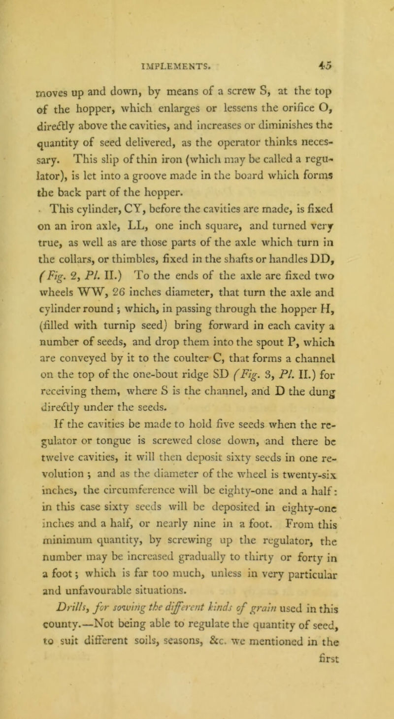 moves up and down, by means of a screw S, at the top of the hopper, which enlarges or lessens the orifice O, direiflly above the cavities, and increases or diminishes the quantity of seed delivered, as the operator thinks neces- sary. This slip of thin iron (which may be called a regu- lator), is let into a groove made in the board which forms the back part of the hopper. . This cylinder, CY, before the cavities are made, is fixed on an iron axle, LL, one inch square, and turned very true, as well as are those parts of the axle which turn in the collars, or thimbles, fixed in the shafts or handles DD, (Fig. 2, PL II.) To the ends of the axle are fixed two wheels WW, 26 inches diameter, that turn the axle and cylinder round ; which, in passing through the hopper H, (filled with turnip seed) bring forward in each cavity a number of seeds, and drop them into the spout P, which are conveyed by it to the coulter C, that forms a channel on the top of the one-bout ridge SD (Fig. 3, PI. II.) for receiving them, where S is the channel, and D the dung dired^tly under the seeds. If the cavities be made to hold five seeds when the re- gulator or tongue is screwed close down, and there be twelve cavities, it will then deposit sixty seeds in one re- volution ; and as the diameter of the wheel is twenty-six inches, the circumference will be eighty-one and a half: in this case sixty seeds will be deposited in eighty-onc inches and a half, or nearly nine in a foot. From this minimum quantity, by screwing up the regulator, the number may be increased gradually to thirty or forty in a foot; which is far too much, unless in very particular and unfavourable situations. Drills^ for sowing the different kinds of grain used in this county.—Not being able to regulate the quantity of seed, to suit difierent soils, seasons, &c. we mentioned in the first