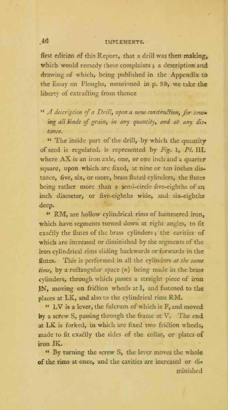 first edition of this Report, that a drill was then making, which would remedy these complaints ; a description and drawing of which, being published in the Appendix to the Essay on Ploughs, mentioned in p. S9, we take the liberty of extradling from thence “ description of a Drills upon a new construBlon^ for sow<m tng all kinds of grain^ in any quantity^ and at any dis-*, tance. “ The inside part of the drill, by which the quantity of seed is regulated, is represented by Fig. 1, PL III. where AX is an iron axle, one, or one inch and a quarter* square, upon which are fixed, at nine or ten inches dis- tance, five, six, or more, brass fluted cylinders, the flutes being rather more than a ^emi-circle five-eighths of an inch diameter, or five-eighths wide, and six-eighths deep. “ RM, are hollow cylindrical rims of hammered iron, which have segments turned down at right angles, to fit exafUy the flutes of the brass cylinders ; the cavities of which are increased or diminished by the segments of the iron cylindrical rims sliding backwards or forwards in the flutes. This is performed in all the cylinders at the same timej by a re£tangular space [n) being made in the brass cylinders, through which passes a straight piece of iron JN, moving on friflion wheels at I, and fastened to the places at LK, and also to the cylindrical rims RM. “ LV is a lever, the fulcrum of which is F, and moved by a screw S, passing through the frame at V. The end at LK is forked, in which are fixed two friction wheels, made to fit exafUy the sides of the collar, or plates of iron JK. “ By turning the screw S, the lever moves the whole of the rims at once, and the cavities are increased or di- minished