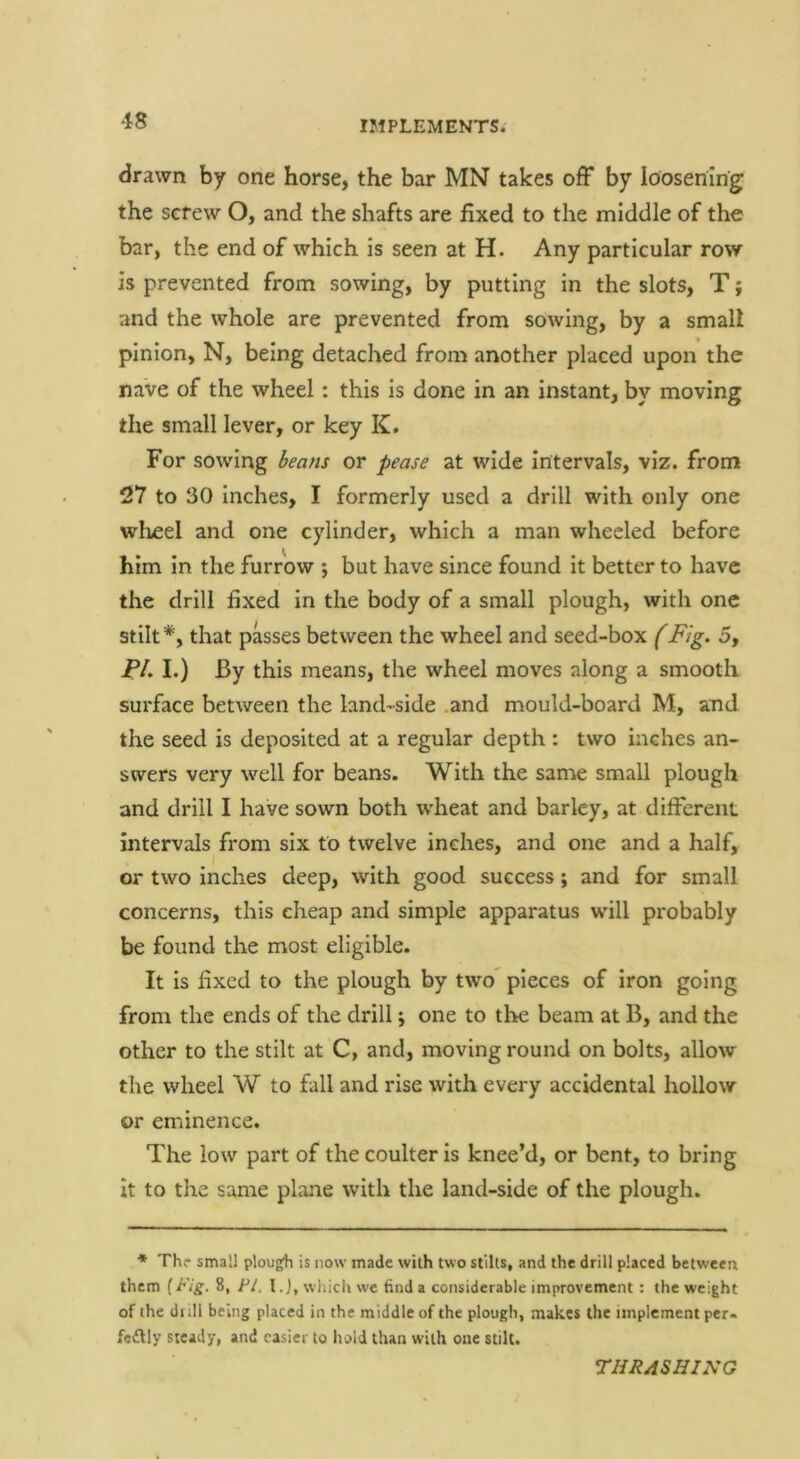 drawn by one horse, the bar MN takes off by loosening the screw O, and the shafts are fixed to the middle of the bar, the end of which is seen at H. Any particular row is prevented from sowing, by putting in the slots, T; and the whole are prevented from sowing, by a small pinion, N, being detached from another placed upon the nave of the wheel: this is done in an instant, by moving the small lever, or key K. For sowing or at wide intervals, viz. from 27 to 30 inches, I formerly used a drill with only one wheel and one cylinder, which a man wheeled before him in the furrow ; but have since found it better to have the drill fixed in the body of a small plough, with one stilt*, that passes between the wheel and seed-box Fig. 5, P/. I.) By this means, the wheel moves along a smooth surface between the land-side .and mould-board M, and the seed is deposited at a regular depth: two inches an- swers very well for beans. With the sanae small plough and drill I have sown both wheat and barley, at different intervals from six to twelve inches, and one and a half, or two inches deep, with good success; and for small concerns, this cheap and simple apparatus will probably be found the most eligible. It is fixed to the plough by two pieces of iron going from the ends of the drill; one to the beam at B, and the other to the stilt at C, and, moving round on bolts, allow the wheel W to fall and rise with every accidental hollow or eminence. The low part of the coulter is knee’d, or bent, to bring it to the same plane with the land-side of the plough. ♦ Th? small plough is now made with two stilts, and the drill placed between them (Fig. 8, FI. I.J, which wc find a considerable improvement : the weight of the dull being placed in the middle of the plough, makes the implement per- fe£lly steady, and easier to hold than with one stilt. THRASHING
