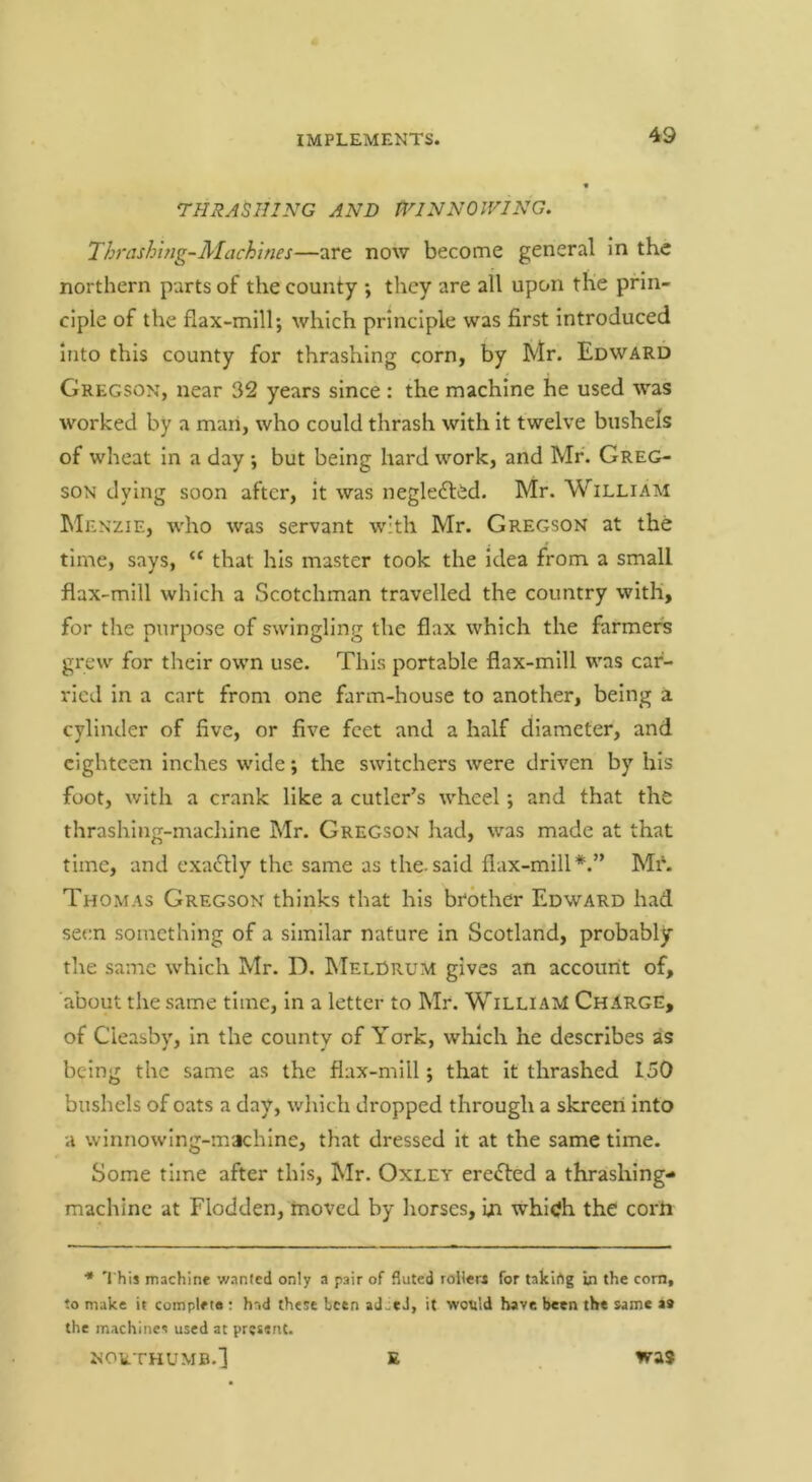 THRASHING AND TlNNNOlVING. 'Ihrashing-Machines—are now become general in the northern parts of the county ; they are all upon the prin- ciple of the flax-mill; which principle was first introduced into this county for thrashing corn, by Mr. Edward Gregson, near 32 years since : the machine he used was worked by a man, who could thrash with it twelve bushels of wheat in a day ; but being hard work, and Mr. Greg- son dying soon after, it was negledted. Mr. William Menzie, who was servant with Mr. Gregson at the time, says, “ that his master took the idea from a small flax-mill which a Scotchman travelled the country with, for the purpose of swingling the flax which the farmers grew for their own use. This portable flax-mill was car- ried in a cart from one farm-house to another, being a cylinder of five, or five feet and a half diameter, and eighteen inches wide; the switchers were driven by his foot, with a crank like a cutler’s wheel; and that the thrashing-machine Mr. Gregson had, was made at that time, and cxaftly the same as the-said flax-mill*.” Mi\ Thomas Gregson thinks that his brother Edward had seen something of a similar nature in Scotland, probably the same which Mr. D. INIelDrum gives an account of, about the same time, in a letter to Mr. William ChIrge, of Cieasby, in the county of York, which he describes as being the same as the flax-mill; that it thrashed 150 bushels of oats a day, which dropped through a skreeri into a winnowing-machlne, that dressed it at the same time. Some rime after this, Mr. Oxley ere<fl:ed a thrashing- machine at Flodden, moved by Iiorses, in which the corii * 'I his machine wanted only a pair of fluted roller* for takihg in the com, to make it complete : had these been ad.tJ, it would have been the same aa the machines used at present. NORTHUMB.] E was