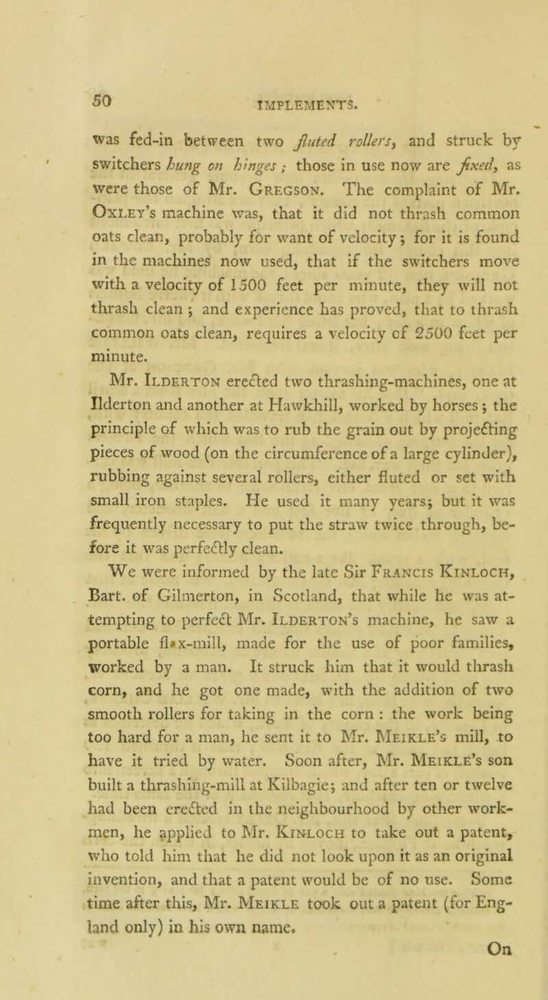 xvas fed-In betvpeen two Jliited rollers^ and struck by switchers hung on hinges; those in use now are jixed^ as were those of Mr. Gregson. The complaint of Mr. Oxley’s machine was, that it did not thrash common oats clean, probably for want of velocity; for it is found in the machines now used, that if the switchers move with a velocity of 1500 feet per minute, they will not thrash clean ; and experience has proved, that to thrash common oats clean, requires a velocity cf 2500 feet per minute. Mr. Ilderton erected two thrashing-machines, one at Ilderton and another at Hawkhlll, worked by horses; the principle of which was to rub the grain out by proje6Hng pieces of wood (on the circumference of a large cylinder), rubbing against several rollers, either fluted or set with small iron staples. He used it many years; but it was frequently necessary to put the straw twice through, be- fore it was perfectly clean. We were informed by the late Sir Francis Kinloch, Bart, of Gilmerton, in Scotland, that while he was at- tempting to perfect Mr. Ilderton’s machine, he saw a portable fl#x-mill, made for the use of poor families, worked by a man. It struck him that it would thrash corn, and he got one made, with the addition of two k smooth rollers for taking in the corn : the work being too hard for a man, he sent it to hlr. Meikle’s mill, to have it tried by water. Soon after, IMr. Meikle’s son built a thrashing-mill at Kllbagie; and after ten or twelve had been eredled in the neighbourhood by other work- men, he applied to Mr. Kinloch to take out a patent, who told him that he did not look upon it as an original invention, and that a patent would be of no use. Some time after this, Mr. Meikle took out a patent (for Eng- land only) in his own name. On