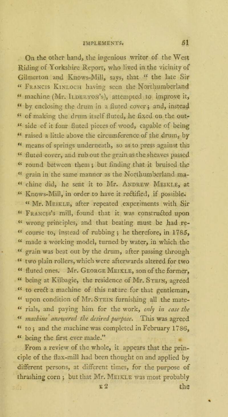 On the other hand, the ingenious writer of the West Riding of Yorkshire Report, who lived in the vicinity of Gilnierton and Knows-Mill, says, that “ the late Sir “ Francis Kinloch having seen the Northumberland “ machine (Mr. Ilderi'on’s), attempted to improve it, “ by enclosing the drum in a fluted cover; and, instead “ of making the drum itself fluted, he fixed on the out- “ side of it four fluted pieces of wood, capable of being “ raised a little above the circumference of the drum, by means of springs underneath, so as to press against the “ fluted cover, and rub out the grain as the sheaves passed “ round between them; but finding that it bruised the “ grain in the same manner as the Northumberland ma- “ chine did, he sent it to Mr. Andrew Meikle, at “ Knows-Mill, in order to have it rectified, if possible. “ Mr. Meikle, after repeated experiments with Sir “ Francis’s mill, found that it was construdVed upon wrong principles, and that beating must be had re- course to, instead of rubbing ; he therefore, in 1785, made a working model, turned by water, in which the “ grain was beat out by the drum, after passing through “ two plain rollers, which were afterwards altered for two “ fluted ones. Mr. George Meikle, son of the former, “ being at Kilbagie, the residence of Mr. Stein, agreed “ to eredt a machine of this nature for that gentleman, upon condition of Mr. Stein furnishing all the mate- “ rials, and paying him for the work, only in case the “ machine answered the desired purpose. This was agreed to ; and the machine was completed in February 1786, being the first ever made.” From a review of the whole, it appears that the prin- ciple of the flax-mill had been thought on and applied by difl'erent persons, at different times, for the purpose of thrashing corn ; but that Mr. Meikle was most probably 12 the