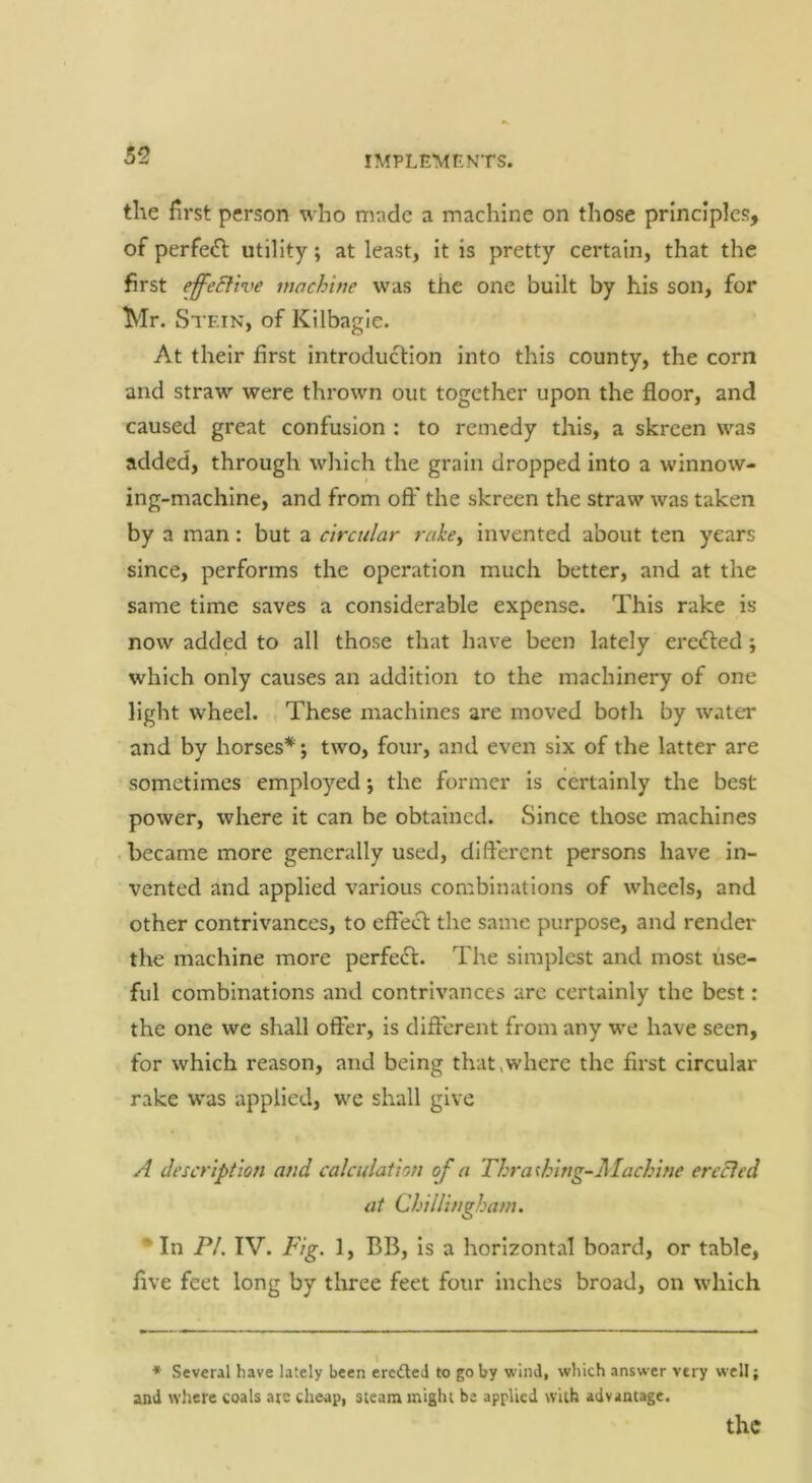 the first person who made a machine on those principles, of perfe<n: utility; at least, it is pretty certain, that the first effeElive machine was the one built by his son, for Mr. Stein, of Kilbagie. At their first introduction into this county, the corn and straw were thrown out together upon the floor, and caused great confusion : to remedy this, a skreen was added, through which the grain dropped into a winnow- ing-machine, and from oft' the skreen the straw was taken by a man: but a circular rake^ invented about ten years since, performs the operation much better, and at the same time saves a considerable expense. This rake is now added to all those that have been lately ercdled j which only causes an addition to the machinery of one light wheel. , These machines are moved both by water and by horses*; two, four, and even six of the latter are sometimes employed; the former is certainly the best power, where it can be obtained. Since those machines became more generally used, dift'erent persons have in- vented and applied various combinations of wheels, and other contrivances, to efFecf the same purpose, and render the machine more perfeft. The simplest and most use- ful combinations and contrivances arc certainly the best: the one we shall offer, is different from any we have seen, for which reason, and being that,where the first circular rake was applied, wc shall give A description and calculation of a Thrashing-Alachine ercBed at Chillingham. * In PI. IV. Fig. 1, BB, is a horizontal board, or table, five feet long by three feet four inches broad, on which • Sevenl have lately been ercdled to go by wind, which answer very well; and where coals arc chci>p, steam might be applied with advantage.