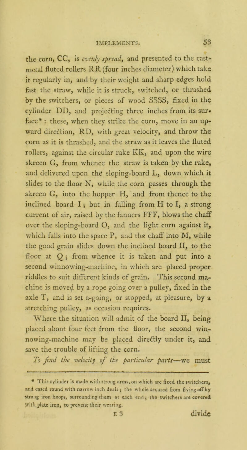 tlie corrij CC, is evenly spread, and presented to the cast- metal fluted rollers RR (four inches diameter) which take it regularly in, and by their weight and sharp edges hold fast the straw, while it is struck, switched, or thrashed by the switchers, or pieces of wood SSSS, fixed in the cylinder DD, and projecting three inches from its sur- face * : these, when they strike the corn, move in an up- ward direction, RD, with great velocity, and throw the corn as it is thrashed, and the straw as it leaves the fluted rollers, against the circular rake KK, and upon the wire skreen G, from whence the straw is taken by the rake, and delivered upon the sloping-board L, down which it slides to the floor N, while the corn passes through the skreen G, into the hopper H, and from thence to the inclined board I \ but in falling from H to I, a strong current of air, raised by the fanners FFF, blows the chaff over the sloping-board O, and the light corn against it, which falls into the space P, and the chaff into M, while the good grain slides down the inclined board II, to the floor at Q ; from whence it is taken and put into a second wlnnowing-machine. In which are placed proper riddles to suit different kinds of grain. This second ma- chine is move^l by a rope going over a pulley, fixed in the axle T, and is set a-going, or stopped, at pleasure, by a stretching pulley, as occasion ret.]uires. Where the situation will admit of the board II, being placed about four feet from the floor, the second win- nowing-machine may be placed directly under it, and save the trouble of lifting the corn. To find the velocity of the particular parts—we must * This cylinder is made witli strong arms, on which are fired the switchers, and cased round with narrow inch deals; the whole secured from flying offby strong iron hoops, surrounding them at each end ; the switchers are covered yvith plate iron, to prevent tlieir wearing. e3 divide