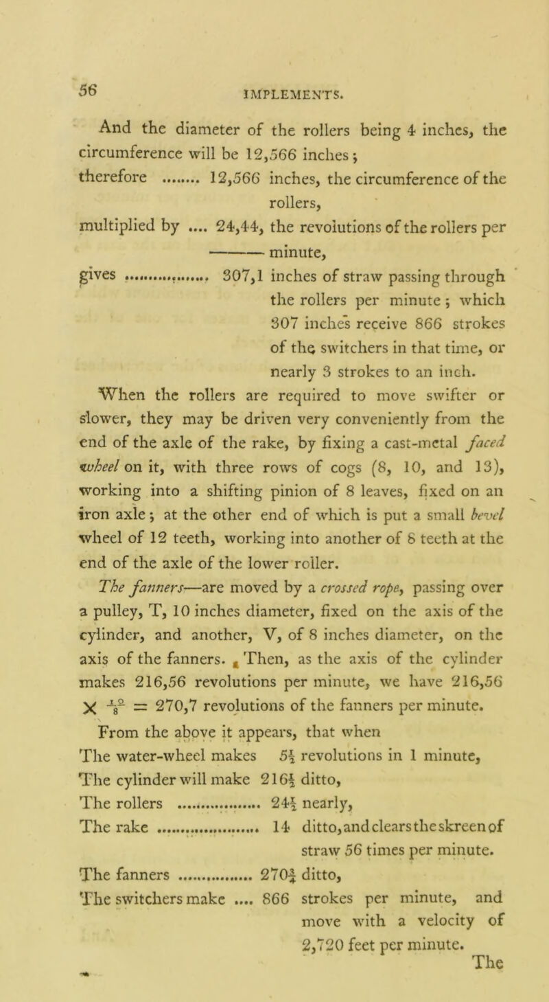 And the diameter of the rollers being 4 inches, the circumference will be 12,566 inches; therefore 12,566 inches, the circumference of the rollers, multiplied by .... 24,4-4, the revolutions of the rollers per minute, gives 307,1 inches of straw passing through the rollers per minute; which 307 inches receive 866 strokes of the switchers in that time, or nearly 3 strokes to an inch. When the rollers are required to move swifter or slower, they may be driven very conveniently from the end of the axle of the rake, by fixing a cast-metal faced wheel on it, with three rows of cogs (8, 10, and 13), working into a shifting pinion of 8 leaves, fixed on an iron axle; at the other end of which is put a small bevel wheel of 12 teeth, working into another of 8 teeth at the end of the axle of the lower roller. The fanners—are moved by a crossed ropey passing over a pulley, T, 10 inches diameter, fixed on the axis of the cylinder, and another, V, of 8 inches diameter, on the axis of the fanners, g Then, as the axis of the cylinder makes 216,56 revolutions per minute, we have 216,56 X -^8^ = 270,7 revolutions of the fanners per minute. \ From the above it appears, that when The water-wheel makes 5\ revolutions in 1 minute, The cylinder will make 216^ ditto. The rollers 24-| nearly. The rake I t ditto,andclearstheskreenof straw 56 times per minute. The fanners 270^ ditto. The switchers make .... 866 strokes per minute, and move with a velocity of 2,720 feet per minute. The