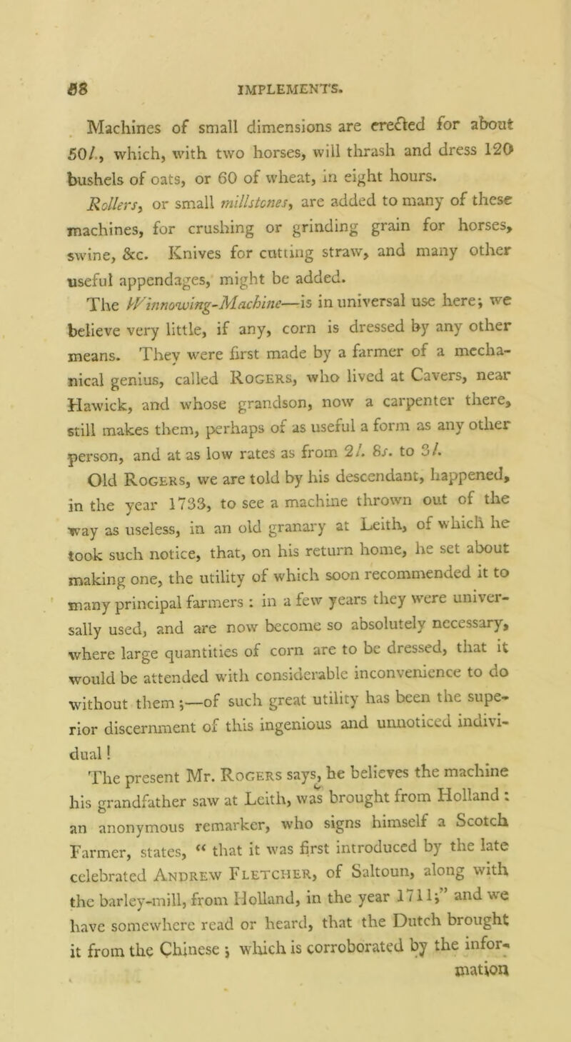 Machines of small dimensions are erefled for about 50/., which, with two horses, will thrash and dress 120 bushels of oats, or 60 of wheat, in eight hours. Rollers, or small millstones, are added to many of these machines, for crushing or grinding grain for horses, swine, &c. Knives for catting straw, and many other useful appendages, might be added. The kVvino'wing-l^lachine—is in universal use herej we believe very little, if any, corn is dressed by any other means. They were first made by a farmer of a mecha- nical genius, called Rogers, who lived at Cavers, near Hawick, and whose grandson, now a carpenter there, still makes them, perhaps of as useful a form as any other person, and at as low rates as from 2/. 8r. to 3/. Old Rogers, we are told by his descendant, happened, in the year 1733, to see a machine thrown out of the way as useless, in an old granary at Keith, of w hich he took such notice, that, on his return home, he set about making one, the utility of which soon recommended it to ' many principal farmers : in a few years they were univer- sally used, and are now become so absolutely necessary, where large quantities of corn are to be dressed, that it would be attended w'ith considerable inconvenience to do without them j—of such great utility has been the supe- rior discernment of this ingenious and uimoticed indivi- dual ! present Mr. Rogers says, he believes the machine his grandfather saw at Leith, was brought from Holland : an anonymous remarkcr, who signs himself a Scotch Farmer, states, ** that it w'as first introduced by the late celebrated Andrew Fletcher, of Saltoun, along with the barley-mill, from Holland, in the year 1711', and we have somewhere read or heard, that the Dutch brought it from the Chinese \ winch is corroborated by the infor- mation