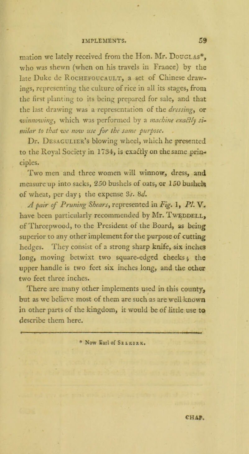 niation we lately received from the Hon. Mr. Douglas*, who was shewn (when on his travels in France) by the late Duke de Rochefoucault, a set of Chinese draw- ings, representing the culture of rice in all its stages, from the first planting to its being prepared for sale, and that the last drawing was a representation of the dressmg^ or luhinowing, which was performed by a machine exaSUy rz- milar to that nve now use for the same purpose. Dr. Desagulier’s blowing wheel, which he presented to the Royal Society in 1734, is exadU^ on the same prin- ciples. Two men and three women will winnow, dress, and measure up into sacks, 250 bushels of oats, or 150 bushels of wheat, per day; the expense 3x. Hd. A pair of Pruning Shears^ represented in Fig. 1, PL V. have been particularly recommended by Mr. Tweddell, of Threepwood, to the President of the Board, as being superior to any other implement for the purpose of cutting hedges. They consist of a strong sharp knife, six inches long, moving betwixt two square-edged cheeks j the upper handle is two feet six inches long, and the other two feet three inches. There are many other implements used in this county, but as we believe most of them are such as are well known in other parts of the kingdom, it would be of little use to describe them here. * Now Earl of Selkirk. CHAP.