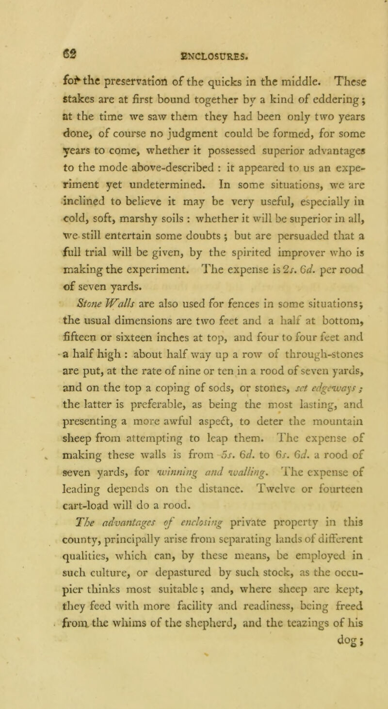 fo^the preservation of the quicks in the middle. These stakes are at first bound together by a kind of eddering; at the time we saw them they had been only two years done, of course no judgment could be formed, for some years to come, whether it possessed superior advantages to the mode above-described : it appeared to us an expe- riment yet undetermined. In some situations, we are inclined to believe it may be very useful, especially in cold, soft, marshy soils : whether it will be superior in all, we-still entertain some doubts ; but are persuaded that a full trial will be given, by the spirited improver who is making the experiment. The expense is 2s. Gd. per rood of seven yards. Stone Walls are also used for fences in some situations; the usual dimensions are two feet and a half at bottom, fifteen or sixteen inches at top, and four to four feet and •a half high : about half way up a row of through-stones are put, at the rate of nine or ten in a rood of seven yards, and on the top a coping of sods, or stones, set edgeways ; the latter is preferable, as being the most lasting, and presenting a more awful aspect, to deter the mountain sheep from attempting to leap them. The expense of . making these walls is from os. 6d. to 6/. 6d. a rood of seven yards, for winning and walling. The expense of leading depends on the distance. Twelve or fourteen cart-load will do a rood. The advantages of enclosing private property in this county, principally arise from separating lands of different qualities, which can, by these means, be employed in such culture, or depastured by such stock, as the occu- pier thinks most suitable; and, where sheep are kept, they feed with more facility and readiness, being freed . from, tlie whims of the shepherd, and the teazings of his dog;